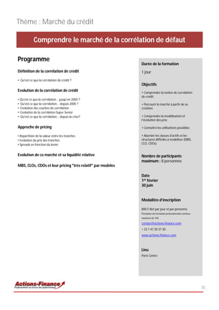 Thème : Marché du crédit

            Comprendre le marché de la corrélation de défaut

Programme
                                                             Durée de la formation
Définition de la corrélation de crédit                       1 jour
• Qu'est ce que la corrélation de crédit ?
                                                             Objectifs
Evolution de la corrélation de crédit                        • Comprendre la notion de corrélation
                                                             de crédit;
• Qu'est ce que la corrélation... jusqu'en 2005 ?
• Qu'est ce que la corrélation... depuis 2005 ?              • Parcourir le marché à partir de sa
• Evolution des courbes de corrélation                       création;
• Evolution de la corrélation Super Senior
• Qu'est ce que la corrélation... depuis la crise?           • Comprendre la modélisation et
                                                             l’évolution des prix;

Approche de pricing                                          • Connaître les utilisations possibles;

• Repartition de la valeur entre les tranches                • Aborder les classes d'actifs et les
• Evolution du prix des tranches                             structures difficiles à modéliser (MBS,
• Spreads en fonction du levier                              CLO, CDOs)


Evolution de ce marché et sa liquidité relative              Nombre de participants
                                                             maximum : 8 personnes
MBS, CLOs, CDOs et leur pricing "très relatif" par modèles

                                                             Date
                                                             1er février
                                                             30 juin


                                                             Modalités d’inscription

                                                             800 € Net par jour et par personne
                                                             Prestation de formation professionnelle continue
                                                             exonérée de TVA

                                                             contact@actions-finance.com
                                                             + 33 1 47 20 37 30
                                                             www.actions-finance.com



                                                             Lieu
                                                             Paris Centre




                                                                                                                35
 