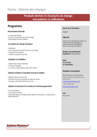 Thème : Marché des changes
                           Produits dérivés et structurés de change:
                                  mécanismes et utilisations

Programme
                                                                                   Durée de la formation
Présentation Générale                                                              2 jours
• Le marché du change
• Les us et coutumes du marché des changes                                         Objectifs
• Petit lexique du parfait cambiste
                                                                                   A partir d’une connaissance existante du
                                                                                   marché de change, développer la
Les options de change classiques                                                   compréhension et la pratique des
                                                                                   dérivés et structurés de change
• Définitions
• Us et coutumes du marché des dérivés de change
• Paramètres d’une option                                                          Nombre de participants
• Profils de couverture et de P&L                                                  maximum : 8 personnes


Volatilité et sensibilités
                                                                                   Date
                                                                                   12-13 avril
• Valeur temps/ valeur intrinsèque
                                                                                   6-7 décembre
• Concept de volatilité
• Les «Grecs»: Delta, Gamma, Vega, Theta et Rho

                                                                                   Modalités d’inscription
Options exotiques et produits structurés simples
                                                                                   800 € Net par jour et par personne
• Options Knock In et Knock Out                                                    Prestation de formation professionnelle continue
• Premières structures de gestion du risque de change                              exonérée de TVA

• Structures d’investissement liées au Forex                                       contact@actions-finance.com
                                                                                   + 33 1 47 20 37 30
Options et structures de seconde (et troisième) génération                         www.actions-finance.com

• Les Accumulateurs
• Les «Target Forwards»                                                            Lieu
• Comment muscler sa stratégie (ratios, KI&KO, effet look back…): la question du
risque/rendement                                                                   Paris Centre




                                                                                                                                      37
 