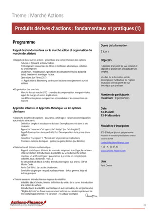 Thème : Marché Actions

  Produits dérivés d’actions : fondamentaux et pratiques (1)

Programme
                                                                                            Durée de la formation
Rappel des fondamentaux sur le marché action et organisation du                             2 jours
marché des dérivés

• Rappels de base sur les actions : préambule à la compréhension des options                Objectifs
        Futures et Forward actions/indices
        Prêt emprunt : couverture de titres et méthodes alternatives, cotation              • Aborder d'un point de vue concret et
        du prêt emprunt                                                                     objectif la gestion des produits dérivés
        Dividendes : modélisation, spécificité des détachements (ex dividend                simples.
        date), taxation et avantages fiscaux.
        Opérations Sur Titres (OST)                                                         • Le but de la formation est de
        => Application à Bloomberg, ou trouver les bons renseignements sur les              décomplexer l'utilisateur de l'option
        actions.                                                                            tout aussi bien du point de vue
                                                                                            théorique que pratique.
• Organisation des marchés
        Marché listé et marché OTC : chambre de compensation, marges initiales,
        appel de marges et autres implications                                              Nombre de participants
        Les différentes places européennes et mondiales et les conventions de               maximum : 8 personnes
        marché


Approche intuitive et Approche théorique sur les options                                    Date
classiques                                                                                  14-15 avril
                                                                                            13-14 décembre
• Approche intuitive des options : assurance, arbitrage et raisons économiques liés
aux produits structurés
        Définition simple et vocabulaire de base. Exemples concrets dans la vie
        courante                                                                            Modalités d’inscription
        Approche "assurance" et approche" hedge" (ou "arbitragiste")
        Payoff d'une option classique Call / Put. Décomposition de la prime d'une           800 € Net par jour et par personne
        option.                                                                             Prestation de formation professionnelle continue
        Caractère "Européen" / "Américain" et premières implications                        exonérée de TVA
        Premières notions de risques : pertes (ou gains) limités (ou illimités)
                                                                                            contact@actions-finance.com

• Valorisation et théorie mathématique                                                      + 33 1 47 20 37 30
         Rappels statistiques: dérivée, loi normale, moyenne, écart type, la variance       www.actions-finance.com
         et la corrélation. Introduction à la volatilité au sens du marché action.
         L'option, un actif contingent : paramètres à prendre en compte (spot,
         volatilité, taux, dividende, repo...)
         Ito et Modèle de Black-Scholes. Introduction rapide aux arbres, EDP et             Lieu
         Monte Carlo.                                                                       Paris Centre
         Parité Call / Put . Le cas des dividendes.
         Sensibilité du prix par rapport aux hypothèses : delta, gamma, Vega et
         autres grecques.

• Théorie avancée, introduction aux nappes de volatilité
        Volatilité black Scholes, limites: définition du smile, de la curve. Introduction
        à la notion de surface.
        Introduction à la volatilité stochastique et autres modèles de vol (panorama)
        "Règles de trois" en finance ou comment estimer ou calculer rapidement de
        tête certains paramètres (1% variation = 16 vol par exemple)



                                                                                                                                               39
 