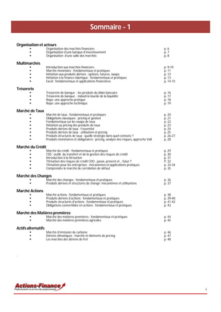 Sommaire - 1

Organisation et acteurs
                    Organisation des marchés financiers                                                p. 6
                    Organisation d’une banque d’investissement                                         p. 7
                    Organisation d'une salle des marchés                                               p. 8

Multimarchés
                    Introduction aux marchés financiers                                                p. 9-10
                    Marché monétaire : fondamentaux et pratiques                                       p. 11
                    Initiation aux produits dérivés : options, futures, swaps                          p. 12
                    Initiation à la finance islamique : fondamentaux et pratiques                      p. 13
                    Excel : fondamentaux et applications financières                                   p. 14-15

Trésorerie
                    Trésorerie de banque : les produits du bilan bancaire                              p. 16
                    Trésorerie de banque : industrie lourde de la liquidité                            p. 17
                    Repo: une approche pratique                                                        p. 18
                    Repo: une approche technique                                                       p. 19

Marché de Taux
                    Marché de taux : fondamentaux et pratiques                                         p. 20
                    Obligations classiques : pricing et gestion                                        p. 21
                    Fondamentaux sur les swaps de taux                                                 p. 22
                    Initiation au pricing des produits de taux                                         p. 23
                    Produits dérivés de taux : l’essentiel                                             p. 24
                    Produits dérivés de taux : utilisation et pricing                                  p. 25
                    Produits structurés de taux : quelle stratégie dans quel contexte ?                p. 26-27
                    Produits monétaires et obligataires : pricing, analyse des risques, approche VaR   p. 28

Marché du Crédit
                    Marché du crédit : fondamentaux et pratiques                                       p. 29
                    CDS : outils du transfert et de la gestion des risques de crédit                   p. 30
                    Introduction à la titrisation                                                      p. 31
                    Titrisation des risques de crédit CDO : passé, présent et …futur ?                 P. 32
                    Titrisation pour les entreprises : mécanismes et applications pratiques            p. 33-34
                    Comprendre le marché de corrélation de défaut                                      p. 35

Marché des Changes
                    Marché des changes : fondamentaux et pratiques                                     p. 36
                    Produits dérivés et structurés de change: mécanismes et utilisations               p. 37

Marché Actions
                    Marché actions : fondamentaux et pratiques                                         p. 38
                    Produits dérivés d’actions : fondamentaux et pratiques                             p. 39-40
                    Produits structurés d'actions : fondamentaux et pratiques                          p. 41-42
                    Obligations convertibles en actions : fondamentaux et pratiques                    p. 43

Marché des Matières premières
                    Marché des matières premières : fondamentaux et pratiques                          p. 44
                    Marché des matières premières agricoles                                            p. 45

Actifs alternatifs
                    Marché d’émission de carbone                                                       p. 46
                    Dérivés climatiques : marché et éléments de pricing                                p. 47
                    Les marchés des dérivés de fret                                                    p. 48



1)




                                                                                                                   4
 