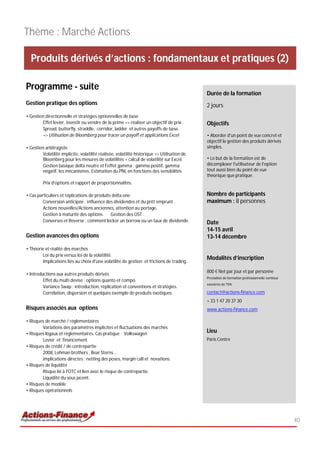 Thème : Marché Actions

  Produits dérivés d’actions : fondamentaux et pratiques (2)

Programme - suite
                                                                                             Durée de la formation
Gestion pratique des options                                                                 2 jours
• Gestion directionnelle et stratégies optionnelles de base
        Effet levier, investir ou vendre de la prime => réaliser un objectif de prix.        Objectifs
        Spread, butterfly, straddle, corridor, ladder et autres payoffs de base.
        => Utilisation de Bloomberg pour tracer un payoff et applications Excel              • Aborder d'un point de vue concret et
                                                                                             objectif la gestion des produits dérivés
• Gestion arbitragiste                                                                       simples.
        Volatilité implicite, volatilité réalisée, volatilité historique => Utilisation de
        Bloomberg pour les mesures de volatilités + calcul de volatilité sur Excel.          • Le but de la formation est de
        Gestion basique delta neutre et l'effet gamma : gamma positif, gamma                 décomplexer l'utilisateur de l'option
        négatif, les mécanismes. Estimation du PNL en fonctions des sensibilités             tout aussi bien du point de vue
                                                                                             théorique que pratique.
         Prix d'options et rapport de proportionnalités.

• Cas particuliers et réplications de produits delta one                                     Nombre de participants
         Conversion anticipée : influence des dividendes et du prêt emprunt .                maximum : 8 personnes
         Actions nouvelles/Actions anciennes, attention au portage.
         Gestion à maturité des options. Gestion des OST .
         Converses et Reverse : comment locker un borrow ou un taux de dividende.            Date
                                                                                             14-15 avril
Gestion avancées des options                                                                 13-14 décembre

• Théorie et réalité des marchés
        Loi du prix versus loi de la volatilité.
                                                                                             Modalités d’inscription
        Implications liés au choix d'une volatilité de gestion et frictions de trading.

                                                                                             800 € Net par jour et par personne
• Introductions aux autres produits dérivés
                                                                                             Prestation de formation professionnelle continue
         Effet du multi devise : options quanto et compo.
                                                                                             exonérée de TVA
         Variance Swap : introduction, réplication et conventions et stratégies.
         Corrélation, dispersion et quelques exemple de produits exotiques.                  contact@actions-finance.com
                                                                                             + 33 1 47 20 37 30
Risques associés aux options                                                                 www.actions-finance.com

• Risques de marché / réglementaires
        Variations des paramètres implicites et fluctuations des marchés
• Risques légaux et réglementaires. Cas pratique : Volkswagen
                                                                                             Lieu
        Levier et financement                                                                Paris Centre
• Risques de crédit / de contrepartie
        2008, Lehman brothers , Bear Sterns...
        implications directes : netting des poses, margin call et novations.
• Risques de liquidité
        Risque lié à l'OTC et lien avec le risque de contrepartie.
        Liquidité du sous jacent.
• Risques de modèle
• Risques opérationnels




                                                                                                                                                40
 
