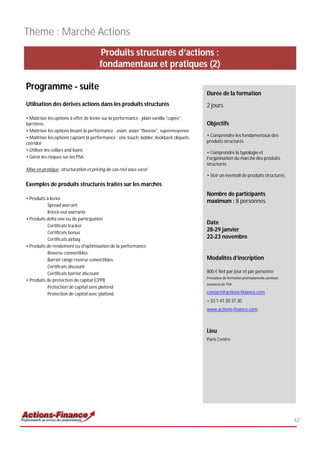 Thème : Marché Actions
                                       Produits structurés d’actions :
                                       fondamentaux et pratiques (2)

Programme - suite
                                                                                         Durée de la formation
Utilisation des dérivés actions dans les produits structurés                             2 jours

• Maîtriser les options à effet de levier sur la performance : plain vanilla "capée",
barrières                                                                                Objectifs
• Maîtriser les options lissant la performance : asian, asian "floorée", supermoyenne
• Maîtriser les options captant la performance : one touch, ladder, lookback cliquets,   • Comprendre les fondamentaux des
corridor                                                                                 produits structurés
• Utiliser les collars and loans
                                                                                         • Comprendre la typologie et
• Gérer les risques sur les PSA                                                          l’organisation du marché des produits
                                                                                         structurés
Mise en pratique: structuration et pricing de cas réel sous excel
                                                                                         • Voir un éventail de produits structurés
Exemples de produits structurés traités sur les marchés
                                                                                         Nombre de participants
• Produits à levier
                                                                                         maximum : 8 personnes
           Spread warrant
           Knock-out warrants
• Produits delta one ou de participation
                                                                                         Date
           Certificats tracker
           Certificats bonus
                                                                                         28-29 janvier
           Certificats airbag                                                            22-23 novembre
• Produits de rendement ou d'optimisation de la performance
           Reverse convertibles
           Barrier range reverse convertibles                                            Modalités d’inscription
           Certificats discount
           Certificats barrier discount                                                  800 € Net par jour et par personne
                                                                                         Prestation de formation professionnelle continue
• Produits de protection de capital (CPPI)
                                                                                         exonérée de TVA
           Protection de capital sans plafond
           Protection de capital avec plafond                                            contact@actions-finance.com
                                                                                         + 33 1 47 20 37 30
                                                                                         www.actions-finance.com



                                                                                         Lieu
                                                                                         Paris Centre




                                                                                                                                            42
 