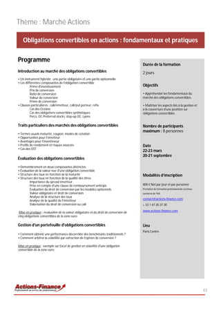 Thème : Marché Actions

   Obligations convertibles en actions : fondamentaux et pratiques

Programme
                                                                                       Durée de la formation
Introduction au marché des obligations convertibles                                    2 jours
• Un instrument hybride : une partie obligataire et une partie optionnelle
• Les différentes composantes de l'obligation convertible
          Prime d'investissement                                                       Objectifs
          Prix de conversion
          Ratio de conversion                                                          • Appréhender les fondamentaux du
          Valeur de conversion                                                         marché des obligations convertibles.
          Prime de conversion
• Clauses particulières : call/émetteur, call/put porteur, refix                       • Maîtriser les aspects liés à la gestion et
          Cas des Oceane                                                               à la couverture d'une position sur
          Cas des obligations convertibles synthétiques                                obligations convertibles
          Percs, OC Preferred stocks, step-up OC, Lyons

Traits particuliers des marchés des obligations convertibles                           Nombre de participants
                                                                                       maximum : 8 personnes
• Termes usuels maturité, coupon, modes de cotation
• Opportunités pour l'émetteur
• Avantages pour l'investisseur
• Profils de rendement et risques associés                                             Date
• Cas des OST
                                                                                       22-23 mars
                                                                                       20-21 septembre
Évaluation des obligations convertibles

• Démembrement en deux composantes distinctes
• Évaluation de la valeur nue d'une obligation convertible
• Structure des taux en fonction de la maturité                                        Modalités d’inscription
• Structure des taux en fonction de la qualité des titres
         Importance du spread émetteur
         Prise en compte d'une clause de remboursement anticipé                        800 € Net par jour et par personne
         Évaluation du droit de conversion par les modèles optionnels                  Prestation de formation professionnelle continue
         Valeur obligataire et droit de conversion                                     exonérée de TVA
         Analyse de la structure des taux
         Analyse de la qualité de l'émetteur                                           contact@actions-finance.com
         Valorisation du droit de conversion ou call                                   + 33 1 47 20 37 30

 Mise en pratique : évaluation de la valeur obligataire et du droit de conversion de   www.actions-finance.com
cinq obligations convertibles de la zone euro

Gestion d'un portefeuille d'obligations convertibles                                   Lieu
                                                                                       Paris Centre
• Comment obtenir une performance décorrélée des benchmarks traditionnels ?
• Comment arbitrer la volatilité par extraction de l'option de conversion ?

Mise en pratique : exemple sur Excel de gestion en volatilité d'une obligation
convertible de la zone euro




                                                                                                                                          43
 