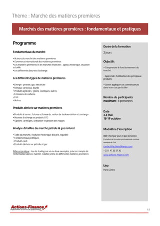 Thème : Marché des matières premières

      Marchés des matières premières : fondamentaux et pratiques

Programme
                                                                                    Durée de la formation
Fondamentaux du marché                                                              2 jours
• Acteurs du marché des matières premières
• Commerce international des matières premières                                     Objectifs
• Les matières premières et les marchés financiers : aperçu historique, situation
actuelle                                                                            • Comprendre le fonctionnement du
• Les différentes bourses d’échange                                                 marché;

                                                                                    • Apprendre l’utilisation des principaux
Les différents types de matières premières                                          produits;

• Energie : pétrole, gaz, électricité                                               • Savoir appliquer ces connaissances
• Métaux : précieux, lourds                                                         dans votre cas particulier
• Produits agricoles : grains, exotiques, autres
• Emissions de carbone
• Frêt                                                                              Nombre de participants
• Autres                                                                            maximum : 8 personnes

Produits dérivés sur matières premières
                                                                                    Date
• Produits à terme : futures et forwards, notion de backwardation et contango       3-4 mai
• Bourses d’échange vs produits OTC                                                 18-19 octobre
• Options : principes, utilisation et gestion des risques


Analyse détaillée du marché pétrole & gaz naturel                                   Modalités d’inscription
• Taille du marché, évolution historique des prix, liquidité                        800 € Net par jour et par personne
• Fondamentaux politiques                                                           Prestation de formation professionnelle continue
• Produits cash
                                                                                    exonérée de TVA
• Produits dérivés sur pétrole et gaz
                                                                                    contact@actions-finance.com

Mise en pratique : Jeu de trading sur un ou deux exemples, prise en compte de       + 33 1 47 20 37 30
l’information dans le marché, relation entre les différentes matières premières     www.actions-finance.com



                                                                                    Lieu
                                                                                    Paris Centre




                                                                                                                                       44
 