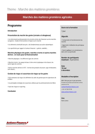 Thème : Marché des matières premières

                             Marchés des matières premières agricoles

Programme
                                                                                            Durée de la formation
Introduction                                                                                1 jour

Présentation du marché des grains (céréales et oléagineux)
                                                                                            Objectifs
• Les intervenants professionnels et la récente arrivée des financiers sur les marchés
                                                                                            • Comprendre le fonctionnement du
européens : modes d’intervention et impact sur le marché
                                                                                            marché;

• Les éléments constitutifs des prix : des fondamentaux aux autres dynamiques               • Apprendre l’utilisation des principaux
                                                                                            produits;
• Les spécificités par rapport à l’univers financier : cyclicité, volatilité,…
                                                                                            • Savoir appliquer ces connaissances
                                                                                            dans votre cas particulier
Marchés physiques des grains, marchés à terme et autres marchés
dérivés : en route pour la financiarisation

• Marchés physiques : les différents types de contrats
                                                                                            Nombre de participants
                                                                                            maximum : 8 personnes
• Marché à terme : les swaps de base, le lien entre le physique et les futures, les
autres types de contrats
                                                                                            Date
• Autres marchés dérivés et OTC : l’arrivée des produits structurés, type d’indexation,     10 mai
term sheets,…
                                                                                            6 décembre
Gestion de risque et couverture de risque sur les grains
                                                                                            Modalités d’inscription
• De la naissance du risque à la définition du cadre de gestion pour les opérateurs de
la filière
                                                                                            800 € Net par jour et par personne
                                                                                            Prestation de formation professionnelle continue
• Les principales stratégies de couverture utilisées par les professionnels de la filière
                                                                                            exonérée de TVA

• Suivi des risques et reporting                                                            contact@actions-finance.com
                                                                                            + 33 1 47 20 37 30
Conclusion                                                                                  www.actions-finance.com



                                                                                            Lieu
                                                                                            Paris Centre




                                                                                                                                               45
 
