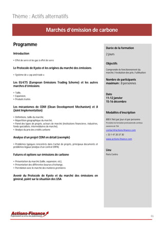 Thème : Actifs alternatifs

                                   Marchés d’émission de carbone

Programme
                                                                                         Durée de la formation
Introduction                                                                             2 jours
• Effet de serre et les gaz à effet de serre
                                                                                         Objectifs
Le Protocole de Kyoto et les origines du marché des émissions                            Comprendre le fonctionnement du
                                                                                         marché, l’évolution des prix, l’utilisation
• Système de « cap and trade »

                                                                                         Nombre de participants
Les EU-ETS (European Emissions Trading Scheme) et les autres                             maximum : 8 personnes
marches d’émissions

• Taille,
                                                                                         Date
• Expansion,
• Produits traités                                                                       11-12 janvier
                                                                                         15-16 décembre
Les mécanismes de CDM (Clean Development Mechanism) et JI
(Joint Implementation)
                                                                                         Modalités d’inscription
• Définitions, taille du marché,
• Répartition géographique du marché,                                                    800 € Net par jour et par personne
                                                                                         Prestation de formation professionnelle continue
• Panel des types de projets, acteurs de marché (institutions financières, industries,
fonds spécialisés, intermédiaires de marché),                                            exonérée de TVA
• Analyse du prix des crédits carbone                                                    contact@actions-finance.com
                                                                                         + 33 1 47 20 37 30
Analyse d’un projet CDM en détail (exemple)                                              www.actions-finance.com

• Problèmes typiques rencontrés dans l’achat de projets, principaux documents et
problèmes légaux (analyse d’un contrat ERPA)
                                                                                         Lieu
Futures et options sur émissions de carbone                                              Paris Centre

• Présentation du marché (taille, expansion, etc),
• Présentation des différentes bourses d’échange,
• Porrélation avec le marché des matières premières


Avenir du Protocole de Kyoto et du marché des émissions en
général, point sur la situation des USA




                                                                                                                                            46
 