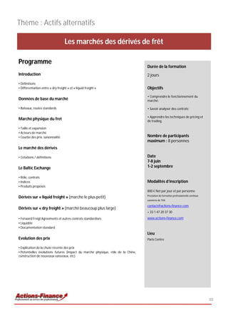 Thème : Actifs alternatifs

                                    Les marchés des dérivés de frêt

Programme
                                                                                  Durée de la formation
Introduction                                                                      2 jours
• Définitions
• Différentiation entre « dry freight » et « liquid freight »                     Objectifs
                                                                                  • Comprendre le fonctionnement du
Données de base du marché                                                         marché;

• Bateaux, routes standards                                                       • Savoir analyser des contrats;

                                                                                  • Apprendre les techniques de pricing et
Marché physique du fret                                                           de trading.

• Taille et expansion
• Acteurs de marché
• Courbe des prix, saisonnalité                                                   Nombre de participants
                                                                                  maximum : 8 personnes
Le marché des dérivés

• Cotations / définitions                                                         Date
                                                                                  7-8 juin
Le Baltic Exchange                                                                1-2 septembre

• Rôle, contrats
• Indices                                                                         Modalités d’inscription
• Produits proposés
                                                                                  800 € Net par jour et par personne
                                                                                  Prestation de formation professionnelle continue
Dérivés sur « liquid freight » (marche le plus petit)
                                                                                  exonérée de TVA

                                                                                  contact@actions-finance.com
Dérivés sur « dry freight » (marché beaucoup plus large)
                                                                                  + 33 1 47 20 37 30
• Forward Freigt Agreements et autres contrats standardisés                       www.actions-finance.com
• Liquidité
• Documentation standard
                                                                                  Lieu
Evolution des prix                                                                Paris Centre

• Explication de la chute récente des prix
• Potentielles évolutions futures (impact du marché physique, rôle de la Chine,
construction de nouveaux vaisseaux, etc)




                                                                                                                                     48
 