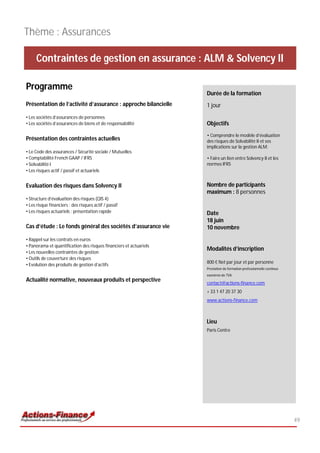 Thème : Assurances

     Contraintes de gestion en assurance : ALM & Solvency II

Programme
                                                                    Durée de la formation
Présentation de l’activité d’assurance : approche bilancielle       1 jour
• Les sociétés d’assurances de personnes
• Les sociétés d’assurances de biens et de responsabilité           Objectifs
                                                                    • Comprendre le modèle d’évaluation
Présentation des contraintes actuelles                              des risques de Solvabilité II et ses
                                                                    implications sur la gestion ALM;
• Le Code des assurances / Sécurité sociale / Mutuelles
• Comptabilité French GAAP / IFRS                                   • Faire un lien entre Solvency II et les
• Solvabilité I                                                     normes IFRS
• Les risques actif / passif et actuariels


Evaluation des risques dans Solvency II                             Nombre de participants
                                                                    maximum : 8 personnes
• Structure d’évaluation des risques (QIS 4)
• Les risque financiers : des risques actif / passif
• Les risques actuariels : présentation rapide                      Date
                                                                    18 juin
Cas d’étude : Le fonds général des sociétés d’assurance vie         10 novembre
• Rappel sur les contrats en euros
• Panorama et quantification des risques financiers et actuariels
                                                                    Modalités d’inscription
• Les nouvelles contraintes de gestion
• Outils de couverture des risques
                                                                    800 € Net par jour et par personne
• Evolution des produits de gestion d’actifs
                                                                    Prestation de formation professionnelle continue
                                                                    exonérée de TVA
Actualité normative, nouveaux produits et perspective               contact@actions-finance.com
                                                                    + 33 1 47 20 37 30
                                                                    www.actions-finance.com



                                                                    Lieu
                                                                    Paris Centre




                                                                                                                       49
 