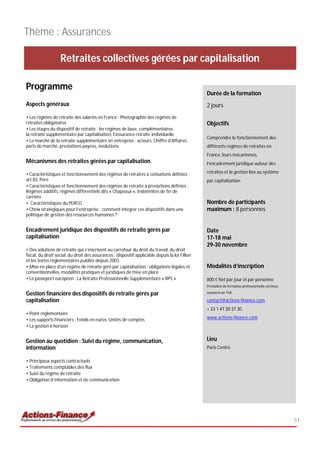 Thème : Assurances

                   Retraites collectives gérées par capitalisation

Programme
                                                                                                Durée de la formation
Aspects généraux                                                                                2 jours
• Les régimes de retraite des salariés en France : Photographie des régimes de
retraites obligatoires                                                                          Objectifs
• Les étages du dispositif de retraite : les régimes de base, complémentaires,
la retraite supplémentaire par capitalisation, l'assurance retraite individuelle
                                                                                                Comprendre le fonctionnement des
• Le marché de la retraite supplémentaire en entreprise : acteurs, Chiffre d’Affaires,
parts de marché, prestations payées, évolutions.                                                différents régimes de retraites en
                                                                                                France, leurs mécanismes,
Mécanismes des retraites gérées par capitalisation                                              l’encadrement juridique autour des

• Caractéristiques et fonctionnement des régimes de retraites à cotisations définies :          retraites et la gestion liée au système
art 83, Pere                                                                                    par capitalisation
• Caractéristiques et fonctionnement des régimes de retraite à prestations définies :
Régimes additifs, régimes différentiels dits « Chapeaux », Indemnités de fin de
carrière
• Caractéristiques du PERCO                                                                     Nombre de participants
• Choix stratégiques pour l’entreprise : comment intégrer ces dispositifs dans une              maximum : 8 personnes
politique de gestion des ressources humaines ?


Encadrement juridique des dispositifs de retraite gérés par                                     Date
capitalisation                                                                                  17-18 mai
                                                                                                29-30 novembre
• Des solutions de retraite qui s’inscrivent au carrefour du droit du travail, du droit
fiscal, du droit social, du droit des assurances : dispositif applicable depuis la loi Fillon
et les textes règlementaires publiés depuis 2003
• Mise en place d'un régime de retraite géré par capitalisation : obligations légales et        Modalités d’inscription
conventionnelles, modalités pratiques et juridiques de mise en place
• Le passeport européen : La Retraite Professionnelle Supplémentaire « RPS »                    800 € Net par jour et par personne
                                                                                                Prestation de formation professionnelle continue

Gestion financière des dispositifs de retraite gérés par                                        exonérée de TVA

capitalisation                                                                                  contact@actions-finance.com
                                                                                                + 33 1 47 20 37 30
• Point règlementaire
• Les supports financiers : Fonds en euros, Unités de comptes                                   www.actions-finance.com
• La gestion à horizon


Gestion au quotidien : Suivi du régime, communication,                                          Lieu
information                                                                                     Paris Centre

• Principaux aspects contractuels
• Traitements comptables des flux
• Suivi du régime de retraite
• Obligation d’information et de communication




                                                                                                                                                   51
 