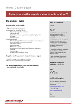 Thème : Gestion d’actifs

    Gestion de portefeuilles: approche pratique du métier de gérant (2)


Programme - suite
                                                                                     Durée de la formation
La construction de portefeuille                                                      3 jours

• Différence entre le trading et la gestion
• Portefeuille « pur » obligataire / action                                          Objectifs
         Définition des objectifs et contraintes
         Sélection des titres                                                        • Se familiariser avec les concepts et
                                                                                     outils incontournables à une
         Gestion des contraintes ex-ante / limites explicites / optimisation
                                                                                     compréhension de la gestion de
         éventuelle
                                                                                     portefeuille.
         Contrôles ex-post
• Portefeuille diversifié                                                            • Qu’est ce que veut dire « investir sur
         Définition des objectifs / contraintes : exemple de la mise en place d’un   les marchés financiers » en terme
         benchmark pour un investisseur institutionnel                               d’attentes de ce que les « marchés »
         Allocation stratégique                                                      peuvent donner, de risque réellement
         Allocation tactique                                                         encouru, de comportement,
         Sélection des supports                                                      d’expériences;
         Gestion des contraintes ex ante / limites explicites / optimisation
         éventuelle                                                                  • Apporter un éclairage sur les apports
         Contrôles ex post                                                           et les insuffisances de la théorie
         Outils d’une allocation d’actifs réussie                                    financière et des concepts les plus
                                                                                     utilisés en gestion;

La gestion des risques, mesure des performances / risques                            • Passer en revue les historiques de
                                                                                     performances des actifs financiers
• Les différentes approches de la gestion des risques
• Mesures des risques et performances, exemples
                                                                                     Nombre de participants
                                                                                     maximum : 8 personnes
Cas pratique d’allocation d’actifs / sélection de fonds /
 construction de portefeuille
                                                                                     Date
                                                                                     9-11 juin
                                                                                     20-22 octobre


                                                                                     Modalités d’inscription

                                                                                     800 € Net par jour et par personne
                                                                                     Prestation de formation professionnelle continue
                                                                                     exonérée de TVA

                                                                                     contact@actions-finance.com
                                                                                     + 33 1 47 20 37 30
                                                                                     www.actions-finance.com


                                                                                     Lieu
                                                                                     Paris Centre




                                                                                                                                        58
 