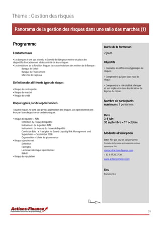 Thème : Gestion des risques

 Panorama de la gestion des risques dans une salle des marchés (1)


Programme                                                                                Durée de la formation

Fondamentaux                                                                             2 jours

• Les banques n’ont pas attendu le Comité de Bâle pour mettre en place des
dispositifs d’encadrement et de contrôle de leurs risques                                Objectifs
• Les évolutions de la fonction Risques face aux évolutions des métiers de la Banque :
          Banque de Détail                                                               • Connaitre les différentes typologies de
          Banque de Financement                                                          risques;
          Marchés de Capitaux
                                                                                         • Comprendre qui gère quel type de
                                                                                         risque;
Définition des différents types de risque :
                                                                                         • Comprendre le rôle du Risk Manager
• Risque de contrepartie                                                                 et son implication dans les décisions de
                                                                                         la prise du risque.
• Risque de marché
• Risque de crédit

                                                                                         Nombre de participants
Risques gérés par des opérationnels                                                      maximum : 8 personnes
Tous les risques ne sont pas gérés à la Direction des Risques. Les opérationnels ont
leur part dans la gestion de certains risques.
                                                                                         Date
• Risque de liquidité – ALM                                                              3-4 juin
         Définition du risque de liquidité                                               30 septembre – 1er octobre
         Instruments de la gestion ALM
         Instruments de mesure du risque de liquidité
         Comité de Bâle : « Principles for Sound Liquidity Risk Management and
         Supervision » - September 2008                                                  Modalités d’inscription
         Organisation et choix de gouvernance
• Risque opérationnel                                                                    800 € Net par jour et par personne
         Définition                                                                      Prestation de formation professionnelle continue

         Exemples                                                                        exonérée de TVA

         La mesure du risque opérationnel                                                contact@actions-finance.com
         Bâle II
                                                                                         + 33 1 47 20 37 30
• Risque de réputation
                                                                                         www.actions-finance.com



                                                                                         Lieu
                                                                                         Paris Centre




                                                                                                                                            59
 