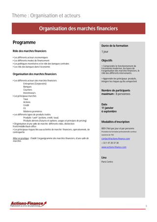 Thème : Organisation et acteurs

                            Organisation des marchés financiers

Programme
                                                                                       Durée de la formation
Rôle des marchés financiers                                                            1 jour
• Les différents acteurs économiques
• Les différents modes de financement                                                  Objectifs
• Les politiques monétaires et le rôle des banques centrales
• Les rôle des banques dans l’économie                                                 • Comprendre le fonctionnement de
                                                                                       l’économie modernes, les bases de
                                                                                       l’organisation des marchés financiers, le
Organisation des marchés financiers                                                    rôle des différents intervenants;

                                                                                       • Apprendre les principaux produits,
• Les différents acteurs des marchés financiers                                        intégrer les risques qu’ils comportent
            Entreprises (Corporates)
            Banques
            Courtiers                                                                  Nombre de participants
            Investisseurs
                                                                                       maximum : 8 personnes
• Les principaux marchés
            Taux
            Actions
            Crédit                                                                     Date
            FX                                                                         11 janvier
            Matières premières                                                         6 septembre
• Les différents types de produits traités
            Produits “cash” (actions, crédit, taux)
            Produits dérivés (futures et options, usages et principes de pricing)
                                                                                       Modalités d’inscription
• Organisation d’une salle de marché: différents rôles, distinction
front/middle/back office
• Les principaux risques liés aux activités de marché: financiers, opérationnels, de   800 € Net par jour et par personne
contrepartie                                                                           Prestation de formation professionnelle continue
                                                                                       exonérée de TVA

Mise en pratique : Établir l’organigramme des marchés financiers, d’une salle de       contact@actions-finance.com
marchés
                                                                                       + 33 1 47 20 37 30
                                                                                       www.actions-finance.com



                                                                                       Lieu
                                                                                       Paris Centre




                                                                                                                                          6
 