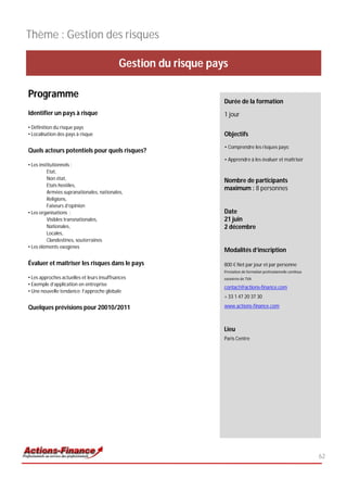 Thème : Gestion des risques

                                            Gestion du risque pays

Programme
                                                                 Durée de la formation
Identifier un pays à risque                                      1 jour
• Définition du risque pays
• Localisation des pays à risque                                 Objectifs
                                                                 • Comprendre les risques pays;
Quels acteurs potentiels pour quels risques?
                                                                 • Apprendre à les évaluer et maîtriser
• Les institutionnels :
          Etat,
          Non état,                                              Nombre de participants
          Etats hostiles,
                                                                 maximum : 8 personnes
          Armées supranationales, nationales,
          Religions,
          Faiseurs d’opinion
• Les organisations :                                            Date
          Visibles transnationales,                              21 juin
          Nationales,                                            2 décembre
          Locales,
          Clandestines, souterraines
• Les éléments exogènes
                                                                 Modalités d’inscription

Évaluer et maîtriser les risques dans le pays                    800 € Net par jour et par personne
                                                                 Prestation de formation professionnelle continue
• Les approches actuelles et leurs insuffisances                 exonérée de TVA
• Exemple d’application en entreprise
                                                                 contact@actions-finance.com
• Une nouvelle tendance: l’approche globale
                                                                 + 33 1 47 20 37 30

Quelques prévisions pour 20010/2011                              www.actions-finance.com



                                                                 Lieu
                                                                 Paris Centre




                                                                                                                    62
 