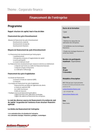 Thème : Corporate finance

                                    Financement de l’entreprise

Programme
                                                                             Durée de la formation
Rappel: structure de capital, haut et bas de bilan                           1 jour

Financement du cycle d’investissement
                                                                             Objectifs
•Besoins de financement du cycle d’investissement
                                                                             • Maîtriser les enjeux liés à la
        Investissements corporels                                            valorisation des entreprises;
        Investissements incorporels
        Investissements financiers                                           • Se familiariser avec les techniques
                                                                             financières;
Moyens de financement du cycle d’investissement
                                                                             • Étudier des montages financiers et
                                                                             cerner leur intérêt.
• Le financement des investissements par fonds propres
         L’autofinancement
         L'introduction en bourse et l’augmentation de capital
         Les prêts participatifs                                             Nombre de participants
         La cession d’élément d’actif                                        maximum : 8 personnes
•Le Financement des investissements par ressources externes ou endettement
            L’emprunt court terme ou crédit et le financement bancaire
            L’emprunt à moyen et long terme                                  Date
            Le crédit bail et l’affacturage                                  25 juin
                                                                             5 novembre
Financement du cycle d’exploitation

•Les besoin de financement
        Les besoin en fonds de roulement (BFR)
                                                                             Modalités d’inscription
        La trésorerie
• Les moyens de financement du cycle d’exploitation                          800 € Net par jour et par personne
                                                                             Prestation de formation professionnelle continue
          Financement liés aux délais de règlements des clients
                                                                             exonérée de TVA
          Le fonds de roulement (FR)
          Les crédits fournisseurs                                           contact@actions-finance.com
          Crédits de trésorerie                                              + 33 1 47 20 37 30
• Quelques sources de financement particulières
          L'apport de l'Etat et des collectivités territoriales              www.actions-finance.com
          L'apport des salariés au financement des entreprises

Le coût des diverses sources de financement et la notion de coût             Lieu
du capital : la question de l’existence d’une structure financière           Paris Centre
optimale

Les limites du financement de l’entreprise

 Les contraintes liées à la situation de l’entreprise
Les contraintes classique: financières, juridiques, économiques




                                                                                                                                73
 