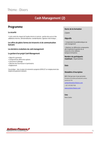 Thème : Divers

                                              Cash Management (2)

Programme
                                                                                      Durée de la formation
La sécurité                                                                           2 jours
• Lutte contre les risques de fraudes interne et externe : gestion des accès et des
validations internes, dématérialisation, standardisation, signature électronique….    Objectifs

Les offres de plates formes de trésorerie et de communication                         • Comprendre les problématiques du
                                                                                      cash management
bancaire
                                                                                      • Maîtriser ses différentes composantes
Les dernières évolutions du cash management                                           afin d’optimiser la gestion de sa
                                                                                      trésorerie et les relations
                                                                                      banques/entreprises
La gestion d’un projet Cash Management

• Objectif et périmètre
                                                                                      Nombre de participants
• Comparatif des différentes options                                                  maximum : 8 personnes
• Lancement et pilotage
• Sélection des fournisseurs et partenaires
• Déploiement                                                                         Date

Cas pratique : mise en place de virements européens SEPA SCT en remplacement des
moyens de paiement existants
                                                                                      Modalités d’inscription

                                                                                      800 € Net par jour et par personne
                                                                                      Prestation de formation professionnelle continue
                                                                                      exonérée de TVA

                                                                                      contact@actions-finance.com
                                                                                      + 33 1 47 20 37 30
                                                                                      www.actions-finance.com



                                                                                      Lieu
                                                                                      Paris Centre




                                                                                                                                         75
 