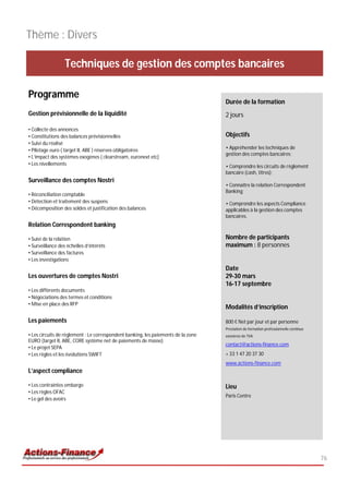 Thème : Divers

                  Techniques de gestion des comptes bancaires

Programme
                                                                                   Durée de la formation
Gestion prévisionnelle de la liquidité                                             2 jours

• Collecte des annonces
• Constitutions des balances prévisionnelles                                       Objectifs
• Suivi du réalisé
• Pilotage euro ( target II, ABE ) réserves obligatoires                           • Appréhender les techniques de
                                                                                   gestion des comptes bancaires;
• L’impact des systèmes exogènes ( clearstream, euronext etc)
• Les nivellements                                                                 • Comprendre les circuits de règlement
                                                                                   bancaire (cash, titres);
Surveillance des comptes Nostri
                                                                                   • Connaître la relation Correspondent
                                                                                   Banking;
• Réconciliation comptable
• Détection et traitement des suspens                                              • Comprendre les aspects Compliance
• Décomposition des soldes et justification des balances                           applicables à la gestion des comptes
                                                                                   bancaires.
Relation Correspondent banking

• Suivi de la relation                                                             Nombre de participants
• Surveillance des échelles d’intérêts                                             maximum : 8 personnes
• Surveillance des factures
• Les investigations
                                                                                   Date
Les ouvertures de comptes Nostri                                                   29-30 mars
                                                                                   16-17 septembre
• Les différents documents
• Négociations des termes et conditions
• Mise en place des RFP
                                                                                   Modalités d’inscription

Les paiements                                                                      800 € Net par jour et par personne
                                                                                   Prestation de formation professionnelle continue
• Les circuits de règlement : Le correspondent banking, les paiements de la zone   exonérée de TVA
EURO (target II, ABE, CORE système net de paiements de masse)
                                                                                   contact@actions-finance.com
• Le projet SEPA
• Les règles et les évolutions SWIFT                                               + 33 1 47 20 37 30
                                                                                   www.actions-finance.com
L’aspect compliance

• Les contraintes embargo                                                          Lieu
• Les règles OFAC
                                                                                   Paris Centre
• Le gel des avoirs




                                                                                                                                      76
 