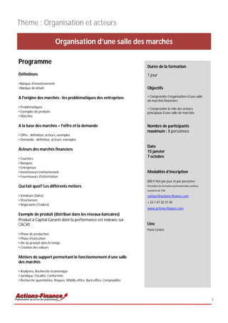 Thème : Organisation et acteurs

                            Organisation d’une salle des marchés

Programme
                                                                              Durée de la formation
Définitions                                                                   1 jour
•Banque d'investissement
•Banque de détail                                                             Objectifs

A l'origine des marchés - les problématiques des entreprises                  • Comprendre l’organisation d’une salle
                                                                              de marchés financiers
• Problématiques                                                              • Comprendre le rôle des acteurs
• Exemples de produits                                                        principaux d’une salle de marchés
• Marchés

A la base des marchés – l'offre et la demande                                 Nombre de participants
                                                                              maximum : 8 personnes
• Offre : définition, acteurs, exemples
• Demande : définition, acteurs, exemples

                                                                              Date
Acteurs des marchés financiers
                                                                              15 janvier
• Courtiers
                                                                              7 octobre
• Banques
• Entreprises
• Investisseurs institutionnels                                               Modalités d’inscription
• Fournisseurs d'information
                                                                              800 € Net par jour et par personne
Qui fait quoi? Les différents métiers                                         Prestation de formation professionnelle continue
                                                                              exonérée de TVA

• Vendeurs (Sales)                                                            contact@actions-finance.com
• Structureurs
                                                                              + 33 1 47 20 37 30
• Négociants (Traders)
                                                                              www.actions-finance.com
Exemple de produit (distribué dans les réseaux bancaires)
Produit à Capital Garanti dont la performance est indexée sur
CAC40                                                                         Lieu
                                                                              Paris Centre
• Phase de production
• Phase d'exécution
• Vie du produit dans le temps
• Création des valeurs

Métiers de support permettant le fonctionnement d’une salle
des marchés

• Analystes, Recherche économique
• Juridique, Fiscalité, Conformité
• Recherche quantitative, Risques, Middle office, Back office, Comptabilité




                                                                                                                                 8
 