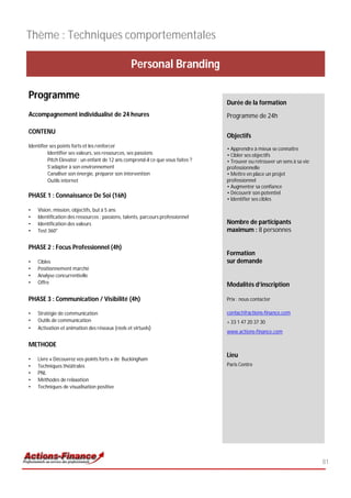 Thème : Techniques comportementales

                                                 Personal Branding

Programme
                                                                                  Durée de la formation
Accompagnement individualisé de 24 heures                                         Programme de 24h

CONTENU
                                                                                  Objectifs
Identifier ses points forts et les renforcer
                                                                                  • Apprendre à mieux se connaître
          Identifier ses valeurs, ses ressources, ses passions                    • Cibler ses objectifs
          Pitch Elevator : un enfant de 12 ans comprend-il ce que vous faites ?   • Trouver ou retrouver un sens à sa vie
          S’adapter à son environnement                                           professionnelle
          Canaliser son énergie, préparer son intervention                        • Mettre en place un projet
          Outils internet                                                         professionnel
                                                                                  • Augmenter sa confiance
                                                                                  • Découvrir son potentiel
PHASE 1 : Connaissance De Soi (16h)                                               • Identifier ses cibles

•   Vision, mission, objectifs, but à 5 ans
•   Identification des ressources : passions, talents, parcours professionnel
•   Identification des valeurs                                                    Nombre de participants
•   Test 360°                                                                     maximum : 8 personnes

PHASE 2 : Focus Professionnel (4h)
                                                                                  Formation
•   Cibles                                                                        sur demande
•   Positionnement marché
•   Analyse concurrentielle
•   Offre                                                                         Modalités d’inscription

PHASE 3 : Communication / Visibilité (4h)                                         Prix : nous contacter

•   Stratégie de communication                                                    contact@actions-finance.com
•   Outils de communication                                                       + 33 1 47 20 37 30
•   Activation et animation des réseaux (réels et virtuels)
                                                                                  www.actions-finance.com

METHODE
                                                                                  Lieu
•   Livre « Découvrez vos points forts » de Buckingham
•   Techniques théâtrales                                                         Paris Centre
•   PNL
•   Méthodes de relaxation
•   Techniques de visualisation positive




                                                                                                                            81
 