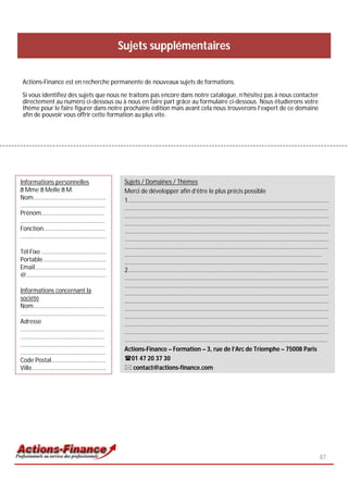 Sujets supplémentaires

Actions-Finance est en recherche permanente de nouveaux sujets de formations.

Si vous identifiez des sujets que nous ne traitons pas encore dans notre catalogue, n’hésitez pas à nous contacter
directement au numéro ci-dessous ou à nous en faire part grâce au formulaire ci-dessous. Nous étudierons votre
thème pour le faire figurer dans notre prochaine édition mais avant cela nous trouverons l’expert de ce domaine
afin de pouvoir vous offrir cette formation au plus vite.




Informations personnelles              Sujets / Domaines / Thèmes
  Mme Melle M.                         Merci de développer afin d’être le plus précis possible
Nom………………………………………….                   1………………………………………………………………………………………………………….……………
………………………………….………...…..                …………………………………………………………………………………………………………………………
Prénom…………………………………….                  …………………………………………………………………………………………………………………………
………………………………….….…….……                  ………………….………………………………………………………………………………………………………
Fonction……………………………………                 …………………………………………………………………………………………………………………………
………………………….………….…………..                 …………………………………………………………………………………………………………………………
                                       …………………………………………………………………………………………………………………………
Tél Fixe …………………………….…......           …………………………………………………………………………………………………………………….
Portable …………...………………………              …………………………………………………………………………………………………………………………
Email…………………………………...……                2………………………………………………………………………………………………………………………
@…………….…….…………………….……                  …………………………………………………………………………………………………………………………
                                       …………………………………………………………………………………………………………………………
Informations concernant la             …………………………………………………………………………………………………………………………
société                                …………………………………………………………………………………………………………………………
Nom…………………………………………                    …………………………………………………………………………………………………………………………
………………………………………….………                   …………………………………………………………………………………………………………………………
Adresse                                …………………………………………………………………………………………………………………………
..………………………………………………                   …………………………………………………………………………………………………………………………
…………………………………………………                    ………………………………………………………………………………………………………………………..
….………………………..……………………
                                       Actions-Finance – Formation – 3, rue de l’Arc de Triomphe – 75008 Paris
………..……………………….……..……….
Code Postal……………………………….               01 47 20 37 30
Ville………..………………………..……….               contact@actions-finance.com




                                                                                                                     87
 