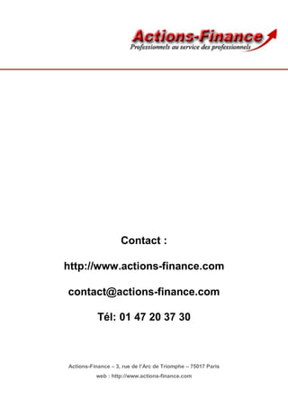 Contact :

http://www.actions-finance.com

contact@actions-finance.com

           Tél: 01 47 20 37 30



Actions-Finance – 3, rue de l’Arc de Triomphe – 75017 Paris
          web : http://www.actions-finance.com
 