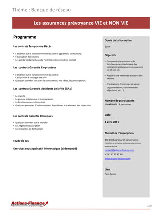 Thème : Banque de réseau

                      Les assurances prévoyance VIE et NON VIE

Programme
                                                                                    Durée de la formation
Les contrats Temporaire Décès                                                       1 jour

• L'essentiel sur le fonctionnement du contrat (garanties, tarification)
• L'évaluation des besoins
                                                                                    Objectifs
• Les points fondamentaux de l'entretien de vente de ce contrat
                                                                                    • Comprendre le contenu et le
                                                                                      fonctionnement technique des
Les contrats Garantie Emprunteur                                                      contrats de prévoyance en assurance
                                                                                      vie et non vie

• L'essentiel sur le fonctionnement du contrat                                      • Acquérir une méthode d'analyse des
  L'adaptation à tout type de prêt                                                    besoins
• Quelques données clés sur : la concurrence, nos cibles, les prescripteurs
                                                                                    • S'entraîner à l'entretien de vente
                                                                                      (argumentation, traitement des
Les contrats Garantie Accidents de la Vie (GAV)
                                                                                      objections, etc…)

•   Le marché
•   La gamme prévoyance et comparaison
•   Le fonctionnement du contrat
                                                                                    Nombre de participants
•   Quelques exemples d'indemnisation, les cibles et le traitement des objections   maximum : 8 personnes



Les contrats Garantie Obsèques                                                      Date

• Quelques données sur le marché                                                    4 avril 2011
• Les règles de souscription
• Les modalités de tarification
                                                                                    Modalités d’inscription

Etude de cas                                                                        800 € Net par jour et par personne
                                                                                    Prestation de formation professionnelle continue
                                                                                    exonérée de TVA
Exercices sous applicatif informatique (si demandé)                                 contact@actions-finance.com
                                                                                    + 33 1 47 20 37 30
                                                                                    www.actions-finance.com



                                                                                    Lieu
                                                                                    Paris Centre




                                                                                                                                       100
 