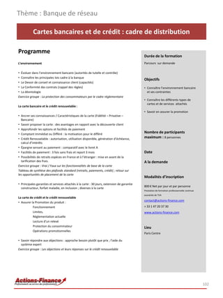 Thème : Banque de réseau

           Cartes bancaires et de crédit : cadre de distribution

Programme
                                                                                            Durée de la formation
L’environnement                                                                             Parcours sur demande

• Évoluer dans l’environnement bancaire (autorités de tutelle et contrôle)
• Connaître les principales lois cadre à la banque
                                                                                            Objectifs
• Le Devoir de conseil et connaissance client (capacités)
• La Conformité des contrats (rappel des règles)                                            • Connaître l’environnement bancaire
• La déontologie                                                                              et ses contraintes
Exercice groupe : La protection des consommateurs par le cadre réglementaire
                                                                                            • Connaître les différents types de
                                                                                              cartes et de services attachés
La carte bancaire et le crédit renouvelable :
                                                                                            • Savoir en assurer la promotion
• Ancrer ses connaissances / Caractéristiques de la carte (Fidélité – Privative –
  Bancaire)
• Savoir proposer la carte : des avantages en rapport avec la découverte client
• Approfondir les options et facilités de paiement
• Comptant Immédiat ou Différé : la motivation pour le différé
                                                                                            Nombre de participants
• Crédit Renouvelable : autorisation, utilisation disponible, génération d’échéance,        maximum : 8 personnes
  calcul d’intérêts
• Épargne servant au paiement : comparatif avec le livret A
• Facilités de paiement : 3 fois sans frais et report 3 mois                                Date
• Possibilités de retraits espèces en France et à l’étranger : mise en avant de la
  tarification des frais.                                                                   A la demande
Exercice groupe : Vrai / Faux sur les fonctionnalités de base de la carte
Tableau de synthèse des plafonds standard (retraits, paiements, crédit) ; retour sur
les opportunités de placement de la carte
                                                                                            Modalités d’inscription
• Principales garanties et services attachés à la carte : 30 jours, extension de garantie
                                                                                            800 € Net par jour et par personne
  constructeur, forfait maladie, en inclusion ; diverses à la carte
                                                                                            Prestation de formation professionnelle continue
                                                                                            exonérée de TVA
La carte de crédit et le crédit renouvelable
                                                                                            contact@actions-finance.com
• Assurer la Promotion du produit :
           Fonctionnement                                                                   + 33 1 47 20 37 30
           Limites,                                                                         www.actions-finance.com
           Réglementation actuelle
           Lecture d’un relevé
           Protection du consommateur                                                       Lieu
           Opérations promotionnelles
                                                                                            Paris Centre

• Savoir répondre aux objections : approche besoin plutôt que prix ; l’aide du
  système expert
Exercice groupe : Les objections et leurs réponses sur le crédit renouvelable




                                                                                                                                               102
 