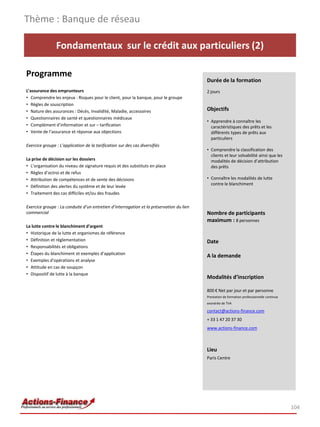 Thème : Banque de réseau

                Fondamentaux sur le crédit aux particuliers (2)

Programme
                                                                                          Durée de la formation
L’assurance des emprunteurs                                                               2 jours
• Comprendre les enjeux : Risques pour le client, pour la banque, pour le groupe
• Règles de souscription
• Nature des assurances : Décès, Invalidité, Maladie, accessoires                         Objectifs
• Questionnaires de santé et questionnaires médicaux
                                                                                          • Apprendre à connaître les
• Complément d’information et sur – tarification                                            caractéristiques des prêts et les
• Vente de l’assurance et réponse aux objections                                            différents types de prêts aux
                                                                                            particuliers
Exercice groupe : L’application de la tarification sur des cas diversifiés
                                                                                          • Comprendre la classification des
                                                                                            clients et leur solvabilité ainsi que les
La prise de décision sur les dossiers                                                       modalités de décision d’attribution
• L’organisation du niveau de signature requis et des substituts en place                   des prêts
• Règles d’octroi et de refus
• Attribution de compétences et de vente des décisions                                    • Connaître les modalités de lutte
                                                                                            contre le blanchiment
• Définition des alertes du système et de leur levée
• Traitement des cas difficiles et/ou des fraudes

Exercice groupe : La conduite d’un entretien d’interrogation et la préservation du lien
commercial                                                                                Nombre de participants
                                                                                          maximum : 8 personnes
La lutte contre le blanchiment d’argent
• Historique de la lutte et organismes de référence
• Définition et réglementation                                                            Date
• Responsabilités et obligations
• Étapes du blanchiment et exemples d’application
                                                                                          A la demande
• Exemples d’opérations et analyse
• Attitude en cas de soupçon
• Dispositif de lutte à la banque
                                                                                          Modalités d’inscription

                                                                                          800 € Net par jour et par personne
                                                                                          Prestation de formation professionnelle continue
                                                                                          exonérée de TVA

                                                                                          contact@actions-finance.com
                                                                                          + 33 1 47 20 37 30
                                                                                          www.actions-finance.com



                                                                                          Lieu
                                                                                          Paris Centre




                                                                                                                                             104
 