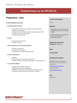 Thème : Banque de réseau

                                 Fondamentaux sur les OPCVM (2)

Programme - suite
                                                                                          Durée de la formation
                                                                                          2 jours
LE FONCTIONNEMENT DES OPCVM

• Les règles générales de création                                                        Objectifs
              Un préalable nécessaire : La constitution du dossier d’agrément            • Comprendre ce qu’est un OPCVM, son
              L’agrément « par analogie »                                                  mode de fonctionnement, comment il
              Enregistrement et instruction de la demande d’agrément par l’AMF             est géré
              La création « physique » de l’OPCVM
              Les démarches post-création                                                • Identifier les acteurs qui interviennent
                                                                                            dans la vie d’un OPCVM et
• Le passif                                                                                 comprendre leur rôle


              Principes de fonctionnement
              La gestion du passif                                                       Nombre de participants
                                                                                          maximum : 8 personnes
• L’Actif : Constitution et contraintes de composition

              Principes de constitution
              Contraintes de composition
                                                                                          Date
              La performance en matière de gestion d’actifs
                                                                                          A la demande
• La Valeur Liquidative (VL)

              Définition                                                                 Modalités d’inscription
              Cours connu/cours inconnu/cours super inconnu
              Le Market Timing ou « opérations d’arbitrage sur la valeur liquidative »   800 € Net par jour et par personne
                                                                                          Prestation de formation professionnelle continue
• La vie sociale des OPCVM                                                                exonérée de TVA

                                                                                          contact@actions-finance.com
              Changement et mutations : Définition
              Informations et/ou accord du dépositaire                                   + 33 1 47 20 37 30
              Obligations d informations des actionnaires ou porteurs de parts           www.actions-finance.com
              Constitution et gestion du dossier d’agrément « mutations »


                                                                                          Lieu
                                                                                          Paris Centre




                                                                                                                                             106
 