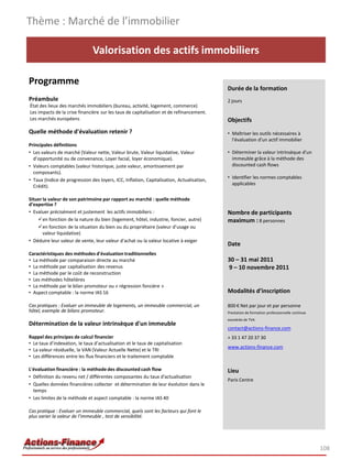Thème : Marché de l’immobilier

                               Valorisation des actifs immobiliers

Programme
                                                                                           Durée de la formation
Préambule                                                                                  2 jours
État des lieux des marchés immobiliers (bureau, activité, logement, commerce)
Les impacts de la crise financière sur les taux de capitalisation et de refinancement.
Les marchés européens                                                                      Objectifs
Quelle méthode d'évaluation retenir ?                                                      • Maîtriser les outils nécessaires à
                                                                                             l'évaluation d'un actif immobilier
Principales définitions
• Les valeurs de marché (Valeur nette, Valeur brute, Valeur liquidative, Valeur            • Déterminer la valeur intrinsèque d'un
  d’opportunité ou de convenance, Loyer facial, loyer économique).                           immeuble grâce à la méthode des
• Valeurs comptables (valeur historique, juste valeur, amortissement par                     discounted cash flows
  composants).
                                                                                           • Identifier les normes comptables
• Taux (Indice de progression des loyers, ICC, Inflation, Capitalisation, Actualisation,
                                                                                             applicables
  Crédit).

Situer la valeur de son patrimoine par rapport au marché : quelle méthode
d’expertise ?
• Evaluer précisément et justement les actifs immobiliers :                                Nombre de participants
    en fonction de la nature du bien (logement, hôtel, industrie, foncier, autre)         maximum : 8 personnes
    en fonction de la situation du bien ou du propriétaire (valeur d’usage ou
       valeur liquidative)
• Déduire leur valeur de vente, leur valeur d'achat ou la valeur locative à exiger
                                                                                           Date
Caractéristiques des méthodes d'évaluation traditionnelles
• La méthode par comparaison directe au marché                                             30 – 31 mai 2011
• La méthode par capitalisation des revenus                                                9 – 10 novembre 2011
• La méthode par le coût de reconstruction
• Les méthodes hôtelières
• La méthode par le bilan promoteur ou « régression foncière »
• Aspect comptable : la norme IAS 16                                                       Modalités d’inscription

Cas pratiques : Evaluer un immeuble de logements, un immeuble commercial, un               800 € Net par jour et par personne
hôtel, exemple de bilans promoteur.                                                        Prestation de formation professionnelle continue
                                                                                           exonérée de TVA
Détermination de la valeur intrinsèque d'un immeuble
                                                                                           contact@actions-finance.com
Rappel des principes de calcul financier                                                   + 33 1 47 20 37 30
• Le taux d’indexation, le taux d’actualisation et le taux de capitalisation
                                                                                           www.actions-finance.com
• La valeur résiduelle, la VAN (Valeur Actuelle Nette) et le TRI
• Les différences entre les flux financiers et le traitement comptable

L'évaluation financière : la méthode des discounted cash flow                              Lieu
• Définition du revenu net / différentes composantes du taux d'actualisation
                                                                                           Paris Centre
• Quelles données financières collecter et détermination de leur évolution dans le
  temps
• Les limites de la méthode et aspect comptable : la norme IAS 40

Cas pratique : Evaluer un immeuble commercial, quels sont les facteurs qui font le
plus varier la valeur de l’immeuble , test de sensibilité.




                                                                                                                                              108
 