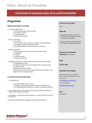 Thème : Marché de l’immobilier

              Construire le business plan d’un actif immobilier

Programme
                                                                                        Durée de la formation
Quelles informations recueillir                                                         1 jour

• Les sources d’information
          La Data Room (papier ou électronique)                                        Objectifs
          Les études de marché
          La règlementation                                                            • Apprendre à identifier et analyser
          Les cas similaires traités                                                     l’information à recueillir pour mettre
                                                                                          en place un business plan
• Classer l’information
           Les surfaces                                                                • Savoir construire un business plan en
           Les baux (nature, loyer, échéance, conditions de renouvellement)              identifiant les variables importantes
           Les charges et les gros travaux programmés
           Les audits techniques et les travaux de mise aux normes

• Vérifier l’information
           Quels intervenants retenir et quelles missions leur confier
           Le géomètre                                                                 Nombre de participants
           Le notaire                                                                  maximum : 8 personnes
           Les BET spécialisés
           Le bureau de contrôle
                                                                                        Date
• Synthèse de l’information – détermination des pistes pour créer de la valeur
          Renégociation des baux
         Améliorer la performance de l’immeuble (coût au poste de travail)             10 juin 2011
         Le space planning
         Rénovation ou restructuration
         Permis de construire et mise en conformité avec les nouvelles normes
         Régime TVA ou marchand de biens
                                                                                        Modalités d’inscription

                                                                                        800 € Net par jour et par personne
                                                                                        Prestation de formation professionnelle continue
La construction du business plan
                                                                                        exonérée de TVA

• Le masque de saisi                                                                    contact@actions-finance.com
                                                                                        + 33 1 47 20 37 30
           Les recettes (loyer, cession, autre…)
           Les dépenses (charges, gros entretien, travaux d’amélioration…)             www.actions-finance.com
           Les taux (progression des loyers, des charges, actualisation, intérêts…)

• Comment déterminer les paramètres en fonction de la nature de l’actif et du
  risque (notion de valeur normative)                                                   Lieu
                                                                                        Paris Centre
• Cas pratiques : construction de business plans sur un actif à rénover et un actif à
  reconstruire

• Les tests de sensibilité ou de robustesse, un outil d’aide à la décision




                                                                                                                                           109
 