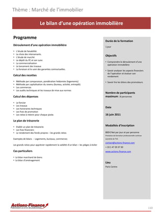 Thème : Marché de l’immobilier

                              Le bilan d’une opération immobilière

Programme
                                                                                           Durée de la formation
Déroulement d’une opération immobilière
                                                                                           1 jour
•   L’étude de faisabilité.
•   Le choix des intervenants.
•   L’étude de marché.
                                                                                           Objectifs
•   Le dépôt du PC et son suivi.
                                                                                           • Comprendre le déroulement d’une
•   La commercialisation
                                                                                             opération immobilière
•   Le lancement des travaux
•   La livraison et le suivi des garanties contractuelles.
                                                                                           • Savoir analyser les aspects financiers
                                                                                             de l’opération et évaluer son
Calcul des recettes                                                                          rendement

•   Méthode par comparaison, pondération hédoniste (logements)                             • Savoir lire les bilans des promoteurs
•   Méthode par capitalisation du revenu (bureau, activité, entrepôt)
•   Les commerces
•   Les audits techniques et les travaux de mise aux normes
                                                                                           Nombre de participants
Calcul des dépenses                                                                        maximum : 8 personnes

•   Le foncier
•   Les travaux
•   Les honoraires techniques
                                                                                           Date
•   Les frais de promotion
•   Les ratios à retenir pour chaque poste.                                                16 juin 2011

Le plan de trésorerie
• Etablir un plan de trésorerie
                                                                                           Modalités d’inscription
• Les frais financiers
• Le rendement des fonds propres – les grands ratios                                       800 € Net par jour et par personne
                                                                                           Prestation de formation professionnelle continue
Exemples de bilans : Logements, bureaux, commerces                                         exonérée de TVA

                                                                                           contact@actions-finance.com
Les grands ratios pour apprécier rapidement la validité d’un bilan – les pièges à éviter
                                                                                           + 33 1 47 20 37 30
Cas particuliers                                                                           www.actions-finance.com

• Le bilan marchand de biens
• Le bilan d’aménagement
                                                                                           Lieu
                                                                                           Paris Centre




                                                                                                                                              110
 