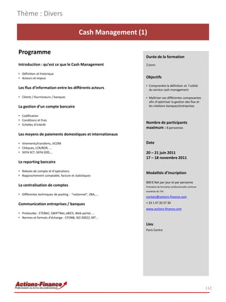 Thème : Divers

                                           Cash Management (1)

Programme
                                                             Durée de la formation
Introduction : qu’est ce que le Cash Management              2 jours

• Définition et historique
• Acteurs et enjeux                                          Objectifs

                                                             • Comprendre la définition et l’utilité
Les flux d’information entre les différents acteurs            du service cash management

• Clients / fournisseurs / banques                           • Maîtriser ses différentes composantes
                                                               afin d’optimiser la gestion des flux et
La gestion d’un compte bancaire                                les relations banques/entreprises

• Codification
• Conditions et frais
• Echelles d’intérêt
                                                             Nombre de participants
                                                             maximum : 8 personnes
Les moyens de paiements domestiques et internationaux

• Virements/transferts, VCOM                                 Date
• Chèques, LCR/BOR, ...
• SEPA SCT, SEPA SDD,…                                       20 – 21 juin 2011
                                                             17 – 18 novembre 2011
Le reporting bancaire

• Relevés de compte et d’opérations
                                                             Modalités d’inscription
• Rapprochement comptable, facture et statistiques

                                                             800 € Net par jour et par personne
La centralisation de comptes                                 Prestation de formation professionnelle continue
                                                             exonérée de TVA
• Différentes techniques de pooling : “notionnel”, ZBA,….
                                                             contact@actions-finance.com

Communication entreprises / banques                          + 33 1 47 20 37 30
                                                             www.actions-finance.com
• Protocoles : ETEBAC, SWIFTNet, eBICS, Web portal, …
• Normes et formats d’échange : CFONB, ISO 20022, MT…
                                                             Lieu
                                                             Paris Centre




                                                                                                                112
 