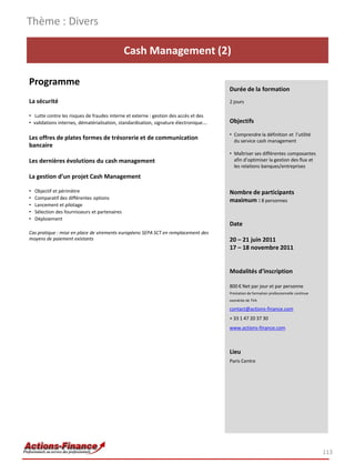 Thème : Divers

                                                Cash Management (2)

Programme
                                                                                       Durée de la formation
La sécurité                                                                            2 jours

• Lutte contre les risques de fraudes interne et externe : gestion des accès et des
• validations internes, dématérialisation, standardisation, signature électronique….   Objectifs

                                                                                       • Comprendre la définition et l’utilité
Les offres de plates formes de trésorerie et de communication                            du service cash management
bancaire
                                                                                       • Maîtriser ses différentes composantes
Les dernières évolutions du cash management                                              afin d’optimiser la gestion des flux et
                                                                                         les relations banques/entreprises

La gestion d’un projet Cash Management

•   Objectif et périmètre                                                              Nombre de participants
•   Comparatif des différentes options                                                 maximum : 8 personnes
•   Lancement et pilotage
•   Sélection des fournisseurs et partenaires
•   Déploiement
                                                                                       Date
Cas pratique : mise en place de virements européens SEPA SCT en remplacement des
moyens de paiement existants                                                           20 – 21 juin 2011
                                                                                       17 – 18 novembre 2011


                                                                                       Modalités d’inscription

                                                                                       800 € Net par jour et par personne
                                                                                       Prestation de formation professionnelle continue
                                                                                       exonérée de TVA

                                                                                       contact@actions-finance.com
                                                                                       + 33 1 47 20 37 30
                                                                                       www.actions-finance.com



                                                                                       Lieu
                                                                                       Paris Centre




                                                                                                                                          113
 