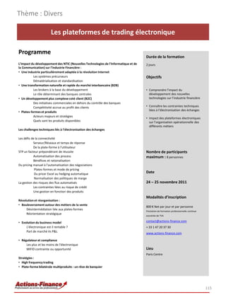Thème : Divers

                        Les plateformes de trading électronique

Programme
                                                                                     Durée de la formation
L'impact du développement des NTIC (Nouvelles Technologies de l'Informatique et de   2 jours
la Communication) sur l'industrie Financière :
• Une industrie particulièrement adaptée à la révolution Internet
           Les systèmes précurseurs                                                  Objectifs
           Dématérialisation et standardisation
• Une transformation naturelle et rapide du marché interbancaire (B2B)
           Les brokers à la base du développement                                    • Comprendre l’impact du
           Le rôle déterminant des banques centrales                                   développement des nouvelles
• Un développement plus complexe coté client (B2C)                                     technologies sur l’industrie financière
           Des initiatives commerciales en dehors du contrôle des banques
           Compétitivité accrue au profit des clients                                • Connaître les contraintes techniques
                                                                                       liées à l’électronisation des échanges
• Plates-formes et produits
           Acteurs majeurs et stratégies
                                                                                     • Impact des plateformes électroniques
           Quels sont les produits disponibles                                         sur l’organisation opérationnelle des
                                                                                       différents métiers
Les challenges techniques liés à l'électronisation des échanges

Les défis de la connectivité
           Serveur/Réseaux et temps de réponse
           De la plate-forme à l'utilisateur
STP un facteur prépondérant de réussite                                              Nombre de participants
           Automatisation des process                                                maximum : 8 personnes
           Bénéfices et rationalisation
Du pricing manuel à l'automatisation des négociations
            Plates-formes et mode de pricing
            Du pricer Excel au hedging automatique                                   Date
            Normalisation des politiques de marge
La gestion des risques des flux automatisés                                          24 – 25 novembre 2011
           Les contraintes liées au risque de crédit
           Une gestion en fonction des produits
                                                                                     Modalités d’inscription
Révolution et réorganisation :
• Bouleversement autour des métiers de la vente
                                                                                     800 € Net par jour et par personne
     Désintermédiation liée aux plates-formes                                        Prestation de formation professionnelle continue
     Réorientation stratégique
                                                                                     exonérée de TVA

• Evolution du business model                                                        contact@actions-finance.com
     L'électronique est il rentable ?                                                + 33 1 47 20 37 30
     Part de marché Vs P&L
                                                                                     www.actions-finance.com

• Régulateur et compliance
     Les plus et les moins de l'électronique
     MIFID contrainte ou opportunité                                                 Lieu
                                                                                     Paris Centre
Stratégies :
• High frequency trading
• Plate-forme bilatérale multiproduits : un rêve de banquier




                                                                                                                                        115
 