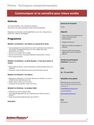 Thème : Techniques comportementales

             Communiquer et se connaître pour mieux vendre

Méthode
                                                                                       Durée de la formation
Techniques théâtrales, PNL, méthodes de relaxation
                                                                                       2 jours
Discours face aux autres participants, Outils de Personal Branding

Préparation à la formation: test Strengthsfinder issu du livre « Découvrez vos         Objectifs
points forts » (Marcus Buckingham)
                                                                                       • Savoir mieux communiquer avec les
                                                                                         autres en fonction de son
Programme                                                                                environnement;

                                                                                       • Adapter son discours;
Module 1 en binômes : Vos talents au service de la vente
                                                                                       • Mieux se connaître pour gagner en
                                                                                         efficacité;
• Exercice pratique 5 mn max /personne sur scène : présentez-vous et parlez de
  votre activité immédiatement chacun son tour. Indiquez dans cette
  présentation vos 5 talents.                                                          • Avoir une estime de soi juste et
                                                                                         objective pour mieux se vendre et
• Quels sont vos attentes pour ce stage?
                                                                                         négocier.
• Jeux de communication. Techniques théâtrales d’improvisation. Humour.
• Être à l’écoute et réactif

                                                                                       Nombre de participants
Module 2 en binômes : Le pitch Elevator = 2 min pour savoir se
                                                                                       maximum : 8 personnes
vendre

• Séance filmée et debrief : ce que le participant a ressenti (3 points forts et 3 à
  améliorer)                                                                           Date
• Homework : Listez les 100 choses que vous aimez faire dans votre vie
                                                                                       26 – 27 avril 2011
Module 3 en binômes : Les valeurs

• Regrouper les 100 actions en 5 familles. Nommez ces 5 familles. Les trier en         Modalités d’inscription
  fonction de leur importance pour vous
• Quelles valeurs associez-vous à la vente ?                                           800 € Net par jour et par personne
• Techniques de concentration. Savoir rester focus                                     Prestation de formation professionnelle continue
                                                                                       exonérée de TVA
Module 4 en binômes : Le vendeur idéal                                                 contact@actions-finance.com

• Définition pour vous du vendeur idéal                                                + 33 1 47 20 37 30
• Quels objectifs (dépendant de vous uniquement) vous fixez-vous pour y                www.actions-finance.com
  parvenir ?
• Quelle est la première étape de votre plan d’action ?

                                                                                       Lieu
Evaluation                                                                             Paris Centre




                                                                                                                                          118
 
