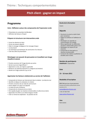 Thème : Techniques comportementales

                                    Pitch client : gagner en impact


Programme                                                                           Durée de la formation
                                                                                    2 jours
Intro : Réflexion autour des composantes de l’expression orale
                                                                                    Objectifs
• Présentation du camembert de Mérabian
• Définition des facteurs d’impact                                                  • Structurer en amont un pitch client
                                                                                      pour convaincre.
                                                                                    • Gagner la confiance et l’adhésion du
Préparer et structurer son intervention orale                                         client
                                                                                    • Développer ses capacités en
•   Cerner les attentes du client                                                     communication non verbale.
•   Cerner ses propres objectifs                                                    • Mieux appréhender les différentes
•   Cibler le message stratégique et les messages d’appui                             situations relationnelles grâce à l’A.T.
•   Le story board                                                                  • Développer son aisance et son
                                                                                      charisme.
•   Les techniques journalistiques de construction d’un discours
                                                                                    • Comprendre et mieux gérer es
•   Créer des aides de présentation
                                                                                      réactions émotionnelles.
                                                                                    • Construire des relations qualitatives et
                                                                                      durables avec le client.
Développer son pouvoir de persuasion en travaillant son image
visuelle et sonore
                                                                                    Nombre de participants
•   Prendre conscience de l’image donnée aux autres                                 maximum : 8 personnes
•   Qu’est ce qu’une image efficace ?
•   Apprivoiser sa voix, son regard, sa gestuelle
•   Renforcer son potentiel expressif en y intégrant ses émotions
•   Rendre son image conforme à qui on est
                                                                                    Date

                                                                                    15 – 16 mars 2011
Apprivoiser les facteurs relationnels au service de l’adhésion

•   Comprendre les facteurs qui interviennent dans la relation : Les états du moi   Modalités d’inscription
•   Identifier et déjouer les obstacles à la relation
•   Prendre conscience de son style de communicant                                  800 € Net par jour et par personne
•   Savoir adapter son style à ses objectifs                                        Prestation de formation professionnelle continue

•   La notion de zone d’influence                                                   exonérée de TVA

•   Comprendre les résistances de ces clients                                       contact@actions-finance.com
•   Etre capable de gérer ses réactions émotionnelles et celles de ses clients
                                                                                    + 33 1 47 20 37 30
•   Apprendre l’art d’être sur la même longueur d’onde
•   Créer un climat de coopération : les positions de vie                           www.actions-finance.com



                                                                                    Lieu
                                                                                    Paris Centre




                                                                                                                                       119
 