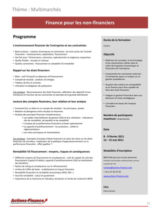 Thème : Multimarchés

                                    Finance pour les non-financiers

Programme
                                                                                           Durée de la formation
L'environnement financier de l'entreprise et ses contraintes                               2 jours

• Back to basics : création d’entreprise et contraintes : les trois cycles de l'activité
  financière : investissement, exploitation, financement                                   Objectifs
• Qui fait quoi ? Actionnaires, créanciers, opérationnels et exigences respectives
• Quelle finalité : résultat et richesse                                                   • Maîtriser les concepts, la terminologie
• Quelles contraintes : financement et solvabilité VS rentabilité                            et les mécanismes utilisés dans le
                                                                                             cadre de la gestion économique et
                                                                                             financière de l'entreprise
Rappel sur les états financiers
                                                                                           • Comprendre les contraintes externes
•   Bilan : actif VS passif ou dépenses VS financement                                       à l’entreprise ayant un impact sur la
•   Compte de résultat : produits VS charges                                                 gestion quotidienne
•   Tableau de flux et annexes
                                                                                           • Acquérir des notions en comptabilité
•   Utilisation et obligation de publication
                                                                                             et en finance pour être capable de
                                                                                             faire des choix financiers
Cas pratique : Reconnaissance des états financiers, définition des objectifs d’une
entreprise en fonction de ses contraintes et exemple de la grande distribution             • Intégrer la gestion financière dans vos
                                                                                             décisions et choix stratégiques
Lecture des comptes financiers, leur relation et leur analyse
                                                                                           • Connaître les bases de l'analyse
                                                                                             financière
• Comment lire un bilan et un compte de résultats : les principaux postes
• Relation et divergence entre résultat et trésorerie
• Analyse des principes financiers fondamentaux :                                          Nombre de participants
         • Les soldes intermédiaires de gestion (SIG) et leur utilisation : indicateurs
                                                                                           maximum : 8 personnes
           clés de rentabilité, de liquidité et de solvabilité
         • L'analyse de la performance financière et levier opérationnel
         • La capacité d'autofinancement - les provisions : utilité et
           réglementations                                                                 Date
         • Les ratios principaux et interprétation
                                                                                           8 - 9 février 2011
Cas pratique : Exemples d’analyse d’états financiers et calcul de ratios sur les états
financiers de Carrefour. Implication de la politique d’approvisionnement sur la
                                                                                           12 - 13 mai 2011
performance financière : effet papillon ?


Rentabilité VS financement : moyens, risques et conséquences                               Modalités d’inscription

• Différents moyens de financement et conséquences : coût du capital VS coût des           800 € Net par jour et par personne
  financement (capital VS dette), capacité d’autofinancement (CAF) et distribution         Prestation de formation professionnelle continue
  des bénéfices                                                                            exonérée de TVA
• Notion de rating et conséquence sur le refinancement
                                                                                           contact@actions-finance.com
• Limites de l’effet de levier : endettement et risques financiers
• Rentabilité financière et rentabilité économique (ROE, ROI…)                             + 33 1 47 20 37 30
• Seuil de rentabilité : calcul et ajustement                                              www.actions-finance.com
• Importance de la trésorerie et indicateur de besoin en fonds de roulement (BFR)


                                                                                           Lieu
                                                                                           Paris Centre




                                                                                                                                              12
 