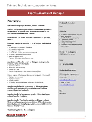 Thème : Techniques comportementales

                                        Expression orale et scénique

Programme
                                                                      Durée de la formation
Présentation du groupe (Attentes, objectif souhaité)                  2 jours

Exercice pratique 5 mn/personne sur scène filmée : présentez-
vous et parlez de votre activité immédiatement chacun son             Objectifs
tour. Débriefing de l’exercice. Feedback.
                                                                      •   Se sentir à l’aise pour parler en public;
                                                                      •   Savoir se présenter;
Pitch Elevator : un enfant de 12 ans comprend-il ce que vous          •   Identifier les facteurs bloquants;
faites ?                                                              •   Canaliser son énergie;
                                                                      •   Préparer son intervention;
                                                                      •   Langage non verbal;
Comment bien parler en public ? Les techniques théâtrales de          •   Utiliser des scènes de vie quotidienne
base                                                                      pour pratiquer
•   Le respiration – La posture – l’articulation
•   La préparation du discours
•   Le langage non verbal
•   La visualisation positive – Focalisation de l’objectif
                                                                      Nombre de participants
•   Le plaisir - Chercher les raisons du stress                       maximum : 8 personnes
•   Soyez sur de votre succès
•   Pratiquez ! Développer la confiance en vous
                                                                      Date
Jeux de scène (l’écoute, ouvert au dialogue, savoir prendre
l’espace, concentrer l’énergie)                                       11 – 12 juillet 2011
•   Exercices de diction
•   Respiration ventrale Qi Gong
•   Position de la voix
                                                                      Modalités d’inscription
•   Exercice d’improvisation : deux acteurs et deux doubleurs

                                                                      800 € Net par jour et par personne
Moyen rapide et facile pour bien parler en public : Homework          Prestation de formation professionnelle continue
•   Sujet que vous connaissez                                         exonérée de TVA
•   Sujet qui vous plaît
                                                                      contact@actions-finance.com
•   Désir de partager
•   Le contenu : les images associées, mots clairs, phrases courtes   + 33 1 47 20 37 30
                                                                      www.actions-finance.com
Jeux de rôles 1 «La mise en situation » : Scène décidée et
pitchée par le participant. Partenaire éventuel choisi au
moment du sketch. Feedback.
                                                                      Lieu
                                                                      Paris Centre
Jeux de rôles 2 « Le langage non verbal » : Mime du discours
préparé la veille. Feedback.

Jeux de rôles 3 « Visualisation positive » : Discours préparé
filmé normal puis en prenant une attitude différente imposée
(accents, tics, exercices physiques, danse…) pour dédramatiser
la scène et rester focus.

Objectifs d’application des participants


                                                                                                                         120
 