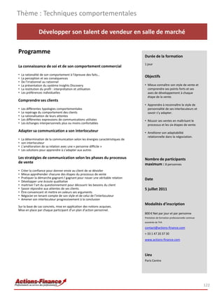 Thème : Techniques comportementales

                Développer son talent de vendeur en salle de marché

Programme
                                                                                  Durée de la formation
                                                                                  1 jour
La connaissance de soi et de son comportement commercial
•   La rationalité de son comportement à l’épreuve des faits…
•   La perception et ses conséquences
                                                                                  Objectifs
•   De l’irrationnel au rationnel
•   La présentation du système Insights Discovery                                 • Mieux connaître son style de vente et
•   La restitution du profil : interprétation et utilisation                        comprendre ses points forts et ses
•   Les préférences individuelles                                                   axes de développement à chaque
                                                                                    étape de la vente.
Comprendre ses clients
                                                                                  • Apprendre à reconnaître le style de
•   Les différentes typologies comportementales                                     personnalité de ses interlocuteurs et
•   Le repérage du comportement des clients                                         savoir s’y adapter.
•   La rationalisation de leurs attentes
•   Les différentes expressions de communications utilisées                       • Réussir ses ventes en maîtrisant le
•   Les échanges interpersonnels plus ou moins confortables                         processus et les six étapes de vente. 
Adapter sa communication a son interlocuteur                                      • Améliorer son adaptabilité
                                                                                    relationnelle dans la négociation.
•   La détermination de la communication selon les énergies caractéristiques de
•   son interlocuteur
•   L’amélioration de sa relation avec une « personne difficile »
•   Les solutions pour apprendre à s’adapter aux autres

Les stratégies de communication selon les phases du processus                     Nombre de participants
de vente                                                                          maximum : 8 personnes
•   Créer la confiance pour donner envie au client de se dévoiler
•   Mieux appréhender chacune des étapes du processus de vente
•   Pratiquer la démarche gagnant / gagnant pour nouer une véritable relation     Date
•   Développer une écoute qualitative
•   maitriser l’art du questionnement pour découvrir les besoins du client
•   Savoir répondre aux attentes de ses clients                                   5 juillet 2011
•   Être convaincant et mettre en valeurs ses arguments
•   Négocier en tenant compte de son style et de celui de l’interlocuteur
•   Amener son interlocuteur progressivement à la conclusion
                                                                                  Modalités d’inscription
Sur la base de cas concrets, mise en application des notions acquises.
Mise en place par chaque participant d’un plan d’action personnel.
                                                                                  800 € Net par jour et par personne
                                                                                  Prestation de formation professionnelle continue
                                                                                  exonérée de TVA

                                                                                  contact@actions-finance.com
                                                                                  + 33 1 47 20 37 30
                                                                                  www.actions-finance.com



                                                                                  Lieu
                                                                                  Paris Centre




                                                                                                                                     122
 
