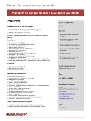 Thème : Techniques comportementales

         Managers en banque-finance : développez vos talents

Programme
                                                                                   Durée de la formation

Reflexion autour du rôle du manager                                                2 jours

• Présentation des modes d’organisation et de management
                                                                                   Objectifs
• Définition et compétences du manager
                                                                                   • Identifier les rôles et fonctions du
Business Game « Management d’une entreprise de fabrication de boites                 manager.
gigognes »
                                                                                   • Se connaître en tant que manager ;
Débriefing sur :
                                                                                     ses atouts, ses faiblesses.
•   Prise de conscience de l’objectif
•   Présentation de la stratégie et du plan d’action.                              • Acquérir des outils concrets pour
•   Prise en compte du besoin client.                                                piloter une équipe et la faire évoluer.
•   Relation avec la concurrence.
•   Le rôle attribué à chacun des collaborateurs.                                  • Savoir fixer des objectifs qualitatifs et
•   La circulation des informations                                                  quantitatifs.
•   La fédération de l’équipe
•   Découverte de la notion de style de management                                 • Fédérer une équipe.
•   La notion de « prise de recul »
•   Le modèle P.A.E.I ou les 4 fonctions du manager
•   Présentation du modèle P.A.E.I                                                 • Développer sa posture de manager
•   Test P.A.E.I ou la découverte pour chacun de ses fonctions préférentielles.      tout en restant producteur.
•   Atelier de réflexion pour chacun d’amélioration sur chacune des 4 fonctions.

L’objectif

• La détermination de l’objectif
                                                                                   Nombre de participants
• La formulation de l’objectif                                                     maximum : 8 personnes
• Le cycle du progrès ou le P.D.C.A

Les styles de management                                                           Date
•   Présentation des quatre styles.
•   Adaptation du style à l’autonomie du managé.                                   10 – 11 février 2011
•   Le management situationnel
•   Les différents modes de décision
•   Atelier « styles de management »
•   Test : « style préférentiel »                                                  Modalités d’inscription
•   Jeu de rôle : animation de réunion et adéquation du style de management
•   L’Equipe performante
•   Qu’es ce qu’une équipe performante ?                                           800 € Net par jour et par personne
•   Les dessous de la motivation                                                   Prestation de formation professionnelle continue
•   Qu’es qui fait qu’une équipe se sent impliquée ?                               exonérée de TVA
•   Développer des relations gagnant-gagnant.
•   Atelier « motivation »                                                         contact@actions-finance.com
•   Découverte des différents leviers de motivation                                + 33 1 47 20 37 30
•   Prise de conscience du caractère individuel de la motivation
•   Animation d’une réunion de motivation                                          www.actions-finance.com

Atelier relations « gagnant-gagnant »
• Prendre en compte sa vision de soi et de l’autre dans la relation                Lieu
• Savoir se positionner dans certaines situations de la vie de l’équipe            Paris Centre




                                                                                                                                      123
 