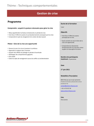 Thème : Techniques comportementales

                                                    Gestion de crise

Programme
                                                                                     Durée de la formation
                                                                                     1 jour
Comprendre : acquérir la posture nécessaire pour gérer la crise

• Mieux appréhender les facteurs émotionnels en période de crise                     Objectifs
• Faire face à l’effet de surprise et aux bouleversements provoqués par les crises
                                                                                     • Faire face à l’effet de surprise
• Comprendre le cycle du changement et la notion de deuil associé                      provoqué par la crise.

                                                                                     • Savoir prendre du recul et faire de la
                                                                                       crise une opportunité.
Piloter : faire de la crise une opportunité
                                                                                     • Comprendre les mécanismes
                                                                                       émotionnels liés à la crise pour mieux
•   Donner du sens à la crise et maintenir la confiance
                                                                                       se gérer et mieux gérer les autres
•   Apprendre à naviguer dans l’incertain
•   Acquérir des réflexes de pilotage en période d’incertitude
•   Développer des comportements gagnants
•   Etre créatif                                                                     Nombre de participants
•   Eviter les styles de management source de conflits ou de démotivation            maximum : 8 personnes


                                                                                     Date

                                                                                     1er juin 2011


                                                                                     Modalités d’inscription

                                                                                     800 € Net par jour et par personne
                                                                                     Prestation de formation professionnelle continue
                                                                                     exonérée de TVA

                                                                                     contact@actions-finance.com
                                                                                     + 33 1 47 20 37 30
                                                                                     www.actions-finance.com



                                                                                     Lieu
                                                                                     Paris Centre




                                                                                                                                        124
 