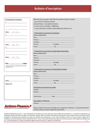 Bulletin d’inscription


  Formation(s) choisie(s):                           Merci de nous renvoyer cette fiche d’inscription dûment remplie :
                                                     - par courrier à l’adresse suivante
  1- ………………………..…………………
                                                     Actions-Finance - Inscription formation
  ……………………………………….………                                3, rue de l’Arc de Triomphe, 75008 Paris
  ………………………………………….……                                - ou par mail (lettre scanée) à contact@actions-finance.com

  Date : _ _ / _ _ / _ _                             Informations concernant le participant
  2- …………………………………………..                                Mme Melle M.
                                                     Nom…………………………………………………………………………….………...….
  …………………………….……………..…
                                                     Prénom……………………………………………………………………….….…….……
  ………………………………….……….….                               Fonction……………………………………………………………….………….………..
  Date : _ _ / _ _ / _ _                             Tél Fixe …………………………….…...Portable …………...………………………
                                                     Email…………………………………...…..@…………….…….…………………….….
  3- ………………………….…………….…
  …………………………………………...…                               Informations concernant le responsable hiérarchique
                                                       Mme Melle M.
  ……………………………….………..……
                                                     Nom…………………………………………………………………………….………...….
  Date : _ _ / _ _ / _ _                             Prénom……………………………………………………………………….….…….……
                                                     Fonction……………………………………………………………….………….………..
                                                     Tél Fixe …………………………….…...Portable …………...………………………
  Prix : ……………………..….. € Net
                                                     Email…………………………………...…..@…………….…….…………………….….
  Prestation de formation professionnelle continue
  exonérée de TVA

                                                     Informations concernant le responsable formation
                                                       Mme Melle M.
                                                     Nom…………………………………………………………………………….………...….
                                                     Prénom……………………………………………………………………….….…….……
                                                     Fonction……………………………………………………………….………….………..
  Date…………………………………...…                              Tél Fixe …………………………….…...Portable …………...………………………
                                                     Email…………………………………...…..@…………….…….…………………….….
  Signature
                                                     Informations concernant la société
                                                     Société…………………………………………………………………………………….…
                                                     Adresse ………………………………………………………………………………………
                                                     …………………………………………..…………………………………………….……..…
                                                     Code Postal…………………………Ville………..………………………..…………..

                                                     Facturation à l’ordre de : ……………………………….……………….………..
                                                     Adresse ……………………………………………………..………………………..…….

                                                     Dans le cadre d’une prise en charge par un organisme collecteur , l’accord doit parvenir
                                                     à Actions Finance avant le début de la formation.

Conditions générales de vente : 1. Une confirmation d’inscription vous sera retournée avant le début de la formation. 2. Le nombre de participants est
limité pour chaque séminaire (se référer à la formation choisie). Selon le nombre et le profil des participants inscrits, Actions Finance se réserve le droit
d’adapter la formation pour répondre au mieux aux besoins des participants. 3. Pour toute annulation moins de 15 jours avant le début de la
formation, les frais d’inscription seront entièrement dus. 4. Tous nos prix sont affichés hors taxes et ne sont pas soumis à TVA. Organisme déclaré sous
le n° 11 92 16 943 92 R.C.S. auprès du préfet de région d’Ile-de-France R.C.S. Nanterre 510 361 249.                                                127
 