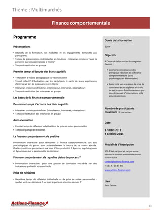 Thème : Multimarchés

                                       Finance comportementale

Programme
                                                                                        Durée de la formation
Présentations                                                                           1 jour

• Objectifs de la formation, ses modalités et les engagements demandés aux
  participants.                                                                         Objectifs
• Temps de présentations individuelles en binômes : interviews croisées "avec la
  personne que vous connaissez le moins"                                                A l’issue de la formation les stagiaires
• Temps de restitution en groupe                                                        devront :

                                                                                          • avoir pris connaissance des
Premier temps d‘écoute des biais cognitifs                                                  principaux résultats de la finance
                                                                                            comportementale (biais
• Temps bref d'exposé pédagogique sur l'écoute active                                       psychologiques élémentaires)
• Travail collectif d'illustration par les participants à partir de leurs expériences
  d'interviewé lors de la séquence précédente                                             • Avoir initié un processus de prise de
• Interviews croisées en trinômes (intervieweur, interviewé, observateur)                   conscience et de vigilance vis-à-vis
• Temps de restitution des interviews en groupe                                             de ses propres fonctionnements psy
                                                                                            dans le recueil d’informations et la
                                                                                            prise de décision
Les bases de la finance comportementale

Deuxième temps d‘écoute des biais cognitifs
                                                                                        Nombre de participants
• Interviews croisées en trinômes (intervieweur, interviewé, observateur)
                                                                                        maximum : 8 personnes
• Temps de restitution des interviews en groupe

Auto-évaluation
                                                                                        Date
• Premier temps de réflexion individuelle et de prise de notes personnelles
• Temps de partage en trinômes                                                          17 mars 2011
                                                                                        4 octobre 2011
La finance comportementale positive

Présentation interactive pour réincarner la finance comportementale. Les bais
psychologiques du gérant sont potentiellement la source de sa valeur ajoutée.           Modalités d’inscription
Quelles conditions permettent aux biais d’être productifs ? Aperçus psychologiques
et dynamiques sur la personnalité du décideur.                                          900 € Net par jour et par personne
                                                                                        Prestation de formation professionnelle continue
Finance comportementale : quelles pistes de process ?                                   exonérée de TVA

                                                                                        contact@actions-finance.com
• Présentation interactive: pour une gestion de conviction encadrée par des
  indicateurs qualitatifs et quantitatifs.                                              + 33 1 47 20 37 30
                                                                                        www.actions-finance.com
Prise de décisions

• Deuxième temps de réflexion individuelle et de prise de notes personnelles :
  quelles sont mes décisions ? sur quoi je porterai attention demain ?                  Lieu
                                                                                        Paris Centre




                                                                                                                                           13
 
