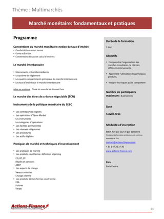 Thème : Multimarchés

                Marché monétaire: fondamentaux et pratiques

Programme
                                                                  Durée de la formation
Conventions du marché monétaire: notion de taux d’intérêt         1 jour
• Courbe de taux court terme
• Eonia et Euribor
• Conventions de taux et calcul d’intérêts                        Objectifs

                                                                  • Comprendre l’organisation des
Le marché interbancaire                                             marchés monétaires, le rôle des
                                                                    différents intervenants,
•   Intervenants et les intermédiaires
                                                                  • Apprendre l’utilisation des principaux
•   Le système de règlement                                         produits,
•   Les quatre compartiments principaux du marché interbancaire
•   Les taux d’intérêt sur le marché interbancaire                • Intégrer les risques qu’ils comportent

Mise en pratique : Étude du marché de la zone Euro
                                                                  Nombre de participants
Le marche des titres de créance négociable (TCN)                  maximum : 8 personnes

Instruments de la politique monétaire du SEBC
                                                                  Date
• Les contreparties éligibles
• Les opérations d’Open Market                                    5 avril 2011
  Les instruments
  Les catégories d’opérations
• Les facilités permanentes                                       Modalités d’inscription
• Les réserves obligatoires
• Les procédures                                                  800 € Net par jour et par personne
                                                                  Prestation de formation professionnelle continue
• Les actifs éligibles
                                                                  exonérée de TVA

                                                                  contact@actions-finance.com
Pratiques de marché et techniques d’investissement
                                                                  + 33 1 47 20 37 30
• Les pratiques de marché                                         www.actions-finance.com
• Les produits court terme: définition et pricing
  CD, BT, CP
  Dépôts et pensions                                              Lieu
  ABCP
                                                                  Paris Centre
• Les aspects de change
  Swaps cambistes
  Change à terme
• Les produits dérivés fermes court terme
  FRA
  Futures
  Swaps




                                                                                                                     14
 