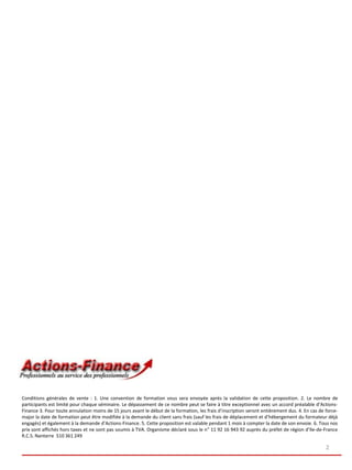 Conditions générales de vente : 1. Une convention de formation vous sera envoyée après la validation de cette proposition. 2. Le nombre de
participants est limité pour chaque séminaire. Le dépassement de ce nombre peut se faire à titre exceptionnel avec un accord préalable d’Actions-
Finance 3. Pour toute annulation moins de 15 jours avant le début de la formation, les frais d’inscription seront entièrement dus. 4. En cas de force-
major la date de formation peut être modifiée à la demande du client sans frais (sauf les frais de déplacement et d’hébergement du formateur déjà
engagés) et également à la demande d’Actions-Finance. 5. Cette proposition est valable pendant 1 mois à compter la date de son envoie. 6. Tous nos
prix sont affichés hors taxes et ne sont pas soumis à TVA. Organisme déclaré sous le n° 11 92 16 943 92 auprès du préfet de région d’Ile-de-France
R.C.S. Nanterre 510 361 249

                                                                                                                                                2
 