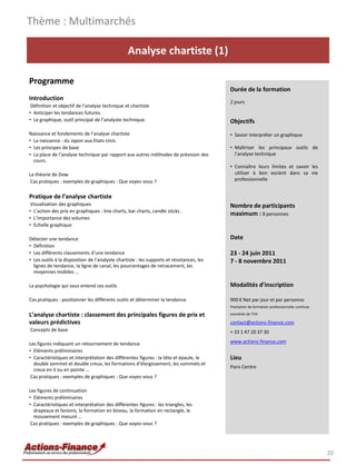 Thème : Multimarchés

                                                 Analyse chartiste (1)

Programme
                                                                                           Durée de la formation
Introduction
                                                                                           2 jours
 Définition et objectif de l’analyse technique et chartiste
• Anticiper les tendances futures.
• Le graphique, outil principal de l’analyste technique.                                   Objectifs
Naissance et fondements de l’analyse chartiste                                             • Savoir interpréter un graphique
• La naissance : du Japon aux Etats-Unis.
• Les principes de base                                                                    • Maîtriser les principaux outils de
• La place de l’analyse technique par rapport aux autres méthodes de prévision des           l’analyse technique
  cours.
                                                                                           • Connaître leurs limites et savoir les
La théorie de Dow                                                                            utiliser à bon escient dans sa vie
Cas pratiques : exemples de graphiques : Que voyez-vous ?                                    professionnelle


Pratique de l’analyse chartiste
 Visualisation des graphiques                                                              Nombre de participants
• L’action des prix en graphiques : line charts, bar charts, candle sticks .
                                                                                           maximum : 8 personnes
• L’importance des volumes
• Echelle graphique

Détecter une tendance                                                                      Date
• Définition
• Les différents classements d’une tendance                                                23 - 24 juin 2011
• Les outils à la disposition de l’analyste chartiste : les supports et résistances, les   7 - 8 novembre 2011
  lignes de tendance, la ligne de canal, les pourcentages de retracement, les
  moyennes mobiles …

La psychologie qui sous entend ces outils                                                  Modalités d’inscription

Cas pratiques : positionner les différents outils et déterminer la tendance.               900 € Net par jour et par personne
                                                                                           Prestation de formation professionnelle continue

L’analyse chartiste : classement des principales figures de prix et                        exonérée de TVA

valeurs prédictives                                                                        contact@actions-finance.com
Concepts de base                                                                           + 33 1 47 20 37 30

Les figures indiquant un retournement de tendance                                          www.actions-finance.com
• Eléments préliminaires
• Caractéristiques et interprétation des différentes figures : la tête et épaule, le       Lieu
  double sommet et double creux, les formations d’élargissement, les sommets et
                                                                                           Paris Centre
  creux en V ou en pointe …
 Cas pratiques : exemples de graphiques : Que voyez-vous ?

Les figures de continuation
• Eléments préliminaires
• Caractéristiques et interprétation des différentes figures : les triangles, les
  drapeaux et fanions, la formation en biseau, la formation en rectangle, le
  mouvement mesuré …
 Cas pratiques : exemples de graphiques : Que voyez-vous ?




                                                                                                                                              20
 