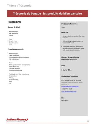 Thème : Trésorerie

          Trésorerie de banque : les produits du bilan bancaire

Programme
                                               Durée de la formation
Banque de détail                               1 jour

• Actif (exemples)
                                               Objectifs
  Prêt immobilier
  Leasing                                      • Comprendre la composition d’un bilan
                                                 bancaire
• Passif
  Compte a vue                                 • Maîtriser les principales notions de
  Compte a terme                                 gestion actif / passif
  Livret
                                               • Apprendre l’utilisation des produits
                                                 des marchés financiers dans le cadre
Produits des marchés                             de la gestion du bilan bancaire

• Actif (exemples)
  Crédit entreprises,
  Titre obligataire /Action, titrisation,      Nombre de participants
  Prêt interbancaire                           maximum : 8 personnes
• Passif
  Dette ayant caractère fonds propres,
  Dette obligataire,
                                               Date
  Certificat de dépôt,
  Emprunt interbancaire                        3 février 2011

• Produits de hors bilan et de change
  Swap de taux                                 Modalités d’inscription
  Futures,
  Swap de change,                              800 € Net par jour et par personne
  Spot,                                        Prestation de formation professionnelle continue
  CDS                                          exonérée de TVA

                                               contact@actions-finance.com
                                               + 33 1 47 20 37 30
                                               www.actions-finance.com



                                               Lieu
                                               Paris Centre




                                                                                                  22
 