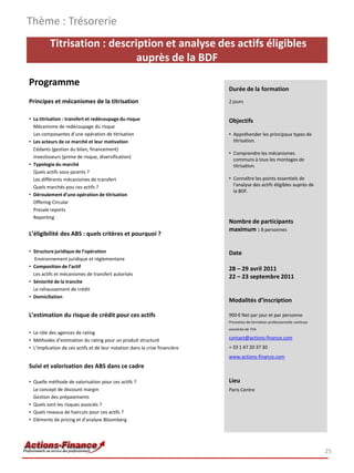 Thème : Trésorerie
          Titrisation : description et analyse des actifs éligibles
                              auprès de la BDF

Programme
                                                                             Durée de la formation
Principes et mécanismes de la titrisation                                    2 jours


• La titrisation : transfert et redécoupage du risque                        Objectifs
  Mécanisme de redécoupage du risque
  Les composantes d’une opération de titrisation                             • Appréhender les principaux types de
• Les acteurs de ce marché et leur motivation                                  titrisation.
  Cédants (gestion du bilan, financement)
                                                                             • Comprendre les mécanismes
  Investisseurs (prime de risque, diversification)
                                                                               communs à tous les montages de
• Typologie du marché                                                          titrisation.
  Quels actifs sous-jacents ?
  Les différents mécanismes de transfert                                     • Connaître les points essentiels de
  Quels marchés pou ces actifs ?                                               l'analyse des actifs éligibles auprès de
                                                                               la BDF.
• Déroulement d’une opération de titrisation
  Offering Circular
  Presale reports
  Reporting
                                                                             Nombre de participants
                                                                             maximum : 8 personnes
L’éligibilité des ABS : quels critères et pourquoi ?

• Structure juridique de l’opération                                         Date
  Environnement juridique et réglementaire
• Composition de l’actif                                                     28 – 29 avril 2011
  Les actifs et mécanismes de transfert autorisés
                                                                             22 – 23 septembre 2011
• Séniorité de la tranche
  Le rehaussement de crédit
• Domiciliation
                                                                             Modalités d’inscription

L’estimation du risque de crédit pour ces actifs                             900 € Net par jour et par personne
                                                                             Prestation de formation professionnelle continue
                                                                             exonérée de TVA
• Le rôle des agences de rating
• Méthodes d’estimation du rating pour un produit structuré                  contact@actions-finance.com
• L’implication de ces actifs et de leur notation dans la crise financière   + 33 1 47 20 37 30
                                                                             www.actions-finance.com
Suivi et valorisation des ABS dans ce cadre

• Quelle méthode de valorisation pour ces actifs ?                           Lieu
  Le concept de discount margin                                              Paris Centre
  Gestion des prépaiements
• Quels sont les risques associés ?
• Quels niveaux de haircuts pour ces actifs ?
• Eléments de pricing et d’analyse Bloomberg




                                                                                                                                25
 