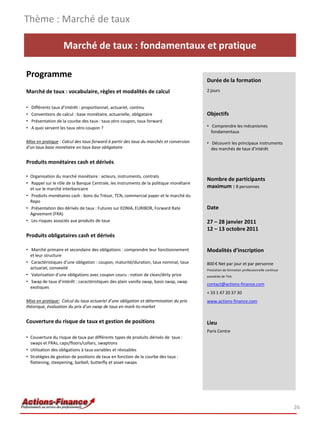 Thème : Marché de taux

                    Marché de taux : fondamentaux et pratique

Programme
                                                                                        Durée de la formation
Marché de taux : vocabulaire, règles et modalités de calcul                             2 jours


•   Différents taux d’intérêt : proportionnel, actuariel, continu
•   Conventions de calcul : base monétaire, actuarielle, obligataire                    Objectifs
•   Présentation de la courbe des taux : taux zéro coupon, taux forward
•   A quoi servent les taux zéro coupon ?                                               • Comprendre les mécanismes
                                                                                          fondamentaux

Mise en pratique : Calcul des taux forward à partir des taux du marchés et conversion   • Découvrir les principaux instruments
d’un taux base monétaire en taux base obligataire                                         des marchés de taux d'intérêt

Produits monétaires cash et dérivés

• Organisation du marché monétaire : acteurs, instruments, contrats
                                                                                        Nombre de participants
• Rappel sur le rôle de la Banque Centrale, les instruments de la politique monétaire
  et sur le marché interbancaire                                                        maximum : 8 personnes
• Produits monétaires cash : bons du Trésor, TCN, commercial paper et le marché du
  Repo
• Présentation des dérivés de taux : Futures sur EONIA, EURIBOR, Forward Rate           Date
  Agreement (FRA)
• Les risques associés aux produits de taux                                             27 – 28 janvier 2011
                                                                                        12 – 13 octobre 2011
Produits obligataires cash et dérivés

• Marché primaire et secondaire des obligations : comprendre leur fonctionnement        Modalités d’inscription
  et leur structure
• Caractéristiques d’une obligation : coupon, maturité/duration, taux nominal, taux     800 € Net par jour et par personne
  actuariel, convexité                                                                  Prestation de formation professionnelle continue
• Valorisation d’une obligations avec coupon couru : notion de clean/dirty price        exonérée de TVA
• Swap de taux d’intérêt : caractéristiques des plain vanilla swap, basis swap, swap
                                                                                        contact@actions-finance.com
  exotiques
                                                                                        + 33 1 47 20 37 30
Mise en pratique: Calcul du taux actuariel d’une obligation et détermination du prix    www.actions-finance.com
théorique, évaluation du prix d’un swap de taux en mark-to-market


Couverture du risque de taux et gestion de positions                                    Lieu
                                                                                        Paris Centre
• Couverture du risque de taux par différents types de produits dérivés de taux :
  swaps et FRAs, caps/floors/collars, swaptions
• Utilisation des obligations à taux variables et révisables
• Stratégies de gestion de positions de taux en fonction de la courbe des taux :
  flattening, steepening, barbell, butterfly et asset-swaps




                                                                                                                                           26
 