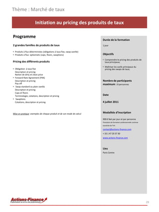 Thème : Marché de taux

                        Initiation au pricing des produits de taux

Programme
                                                                          Durée de la formation
2 grandes familles de produits de taux                                    1 jour

• Produits à flux déterministes (obligations à taux fixe, swap vanille)
• Produits à flux optionnels (caps, floors, swaptions)                    Objectifs
                                                                          • Comprendre le pricing des produits de
Pricing des différents produits                                             taux principaux;

                                                                          • Maîtriser les outils principaux du
• Obligation à taux fixe                                                    pricing des swaps de taux;
  Description et pricing
  Notion de dirty et clean price
• Forward Rate Agreement (FRA)
  Description et pricing                                                  Nombre de participants
  Pay-off                                                                 maximum : 8 personnes
• Swap standard ou plain vanilla
  Description et pricing
  Caps et floors
  Terminologie, cotations, description et pricing                         Date
• Swaptions
  Cotations, description et pricing                                       4 juillet 2011


Mise en pratique: exemples de chaque produit et de son mode de calcul     Modalités d’inscription

                                                                          900 € Net par jour et par personne
                                                                          Prestation de formation professionnelle continue
                                                                          exonérée de TVA

                                                                          contact@actions-finance.com
                                                                          + 33 1 47 20 37 30
                                                                          www.actions-finance.com



                                                                          Lieu
                                                                          Paris Centre




                                                                                                                             29
 